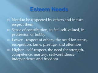  Need to be respected by others and in turn
respect them
 Sense of contribution, to feel self-valued, in
profession or hobby
 Lower - respect of others, the need for status,
recognition, fame, prestige, and attention
 Higher - self-respect, the need for strength,
competence, mastery, self-confidence,
independence and freedom
 