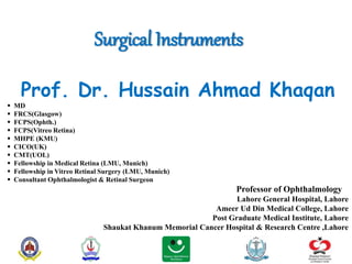Surgical Instruments
Prof. Dr. Hussain Ahmad Khaqan
 MD
 FRCS(Glasgow)
 FCPS(Ophth.)
 FCPS(Vitreo Retina)
 MHPE (KMU)
 CICO(UK)
 CMT(UOL)
 Fellowship in Medical Retina (LMU, Munich)
 Fellowship in Vitreo Retinal Surgery (LMU, Munich)
 Consultant Ophthalmologist & Retinal Surgeon
Professor of Ophthalmology
Lahore General Hospital, Lahore
Ameer Ud Din Medical College, Lahore
Post Graduate Medical Institute, Lahore
Shaukat Khanum Memorial Cancer Hospital & Research Centre ,Lahore
 