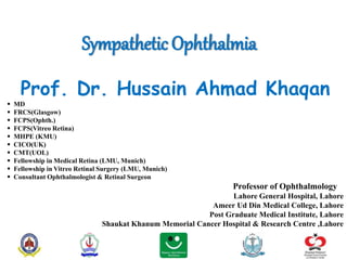 Sympathetic Ophthalmia
Prof. Dr. Hussain Ahmad Khaqan
 MD
 FRCS(Glasgow)
 FCPS(Ophth.)
 FCPS(Vitreo Retina)
 MHPE (KMU)
 CICO(UK)
 CMT(UOL)
 Fellowship in Medical Retina (LMU, Munich)
 Fellowship in Vitreo Retinal Surgery (LMU, Munich)
 Consultant Ophthalmologist & Retinal Surgeon
Professor of Ophthalmology
Lahore General Hospital, Lahore
Ameer Ud Din Medical College, Lahore
Post Graduate Medical Institute, Lahore
Shaukat Khanum Memorial Cancer Hospital & Research Centre ,Lahore
 