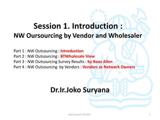 Session 1. Introduction :
NW Oursourcing by Vendor and Wholesaler

Part 1 : NW Outsourcing : Introduction
Part 2 : NW Outsourcing : BTWholesale View
Part 3 : NW Outsourcing Survey Results : by Booz Allen
Part 4 : NW Outsourcing by Vendors : Vendors as Network Owners




                  Dr.Ir.Joko Suryana

                           Joko Suryana ITB 2011                 1
 