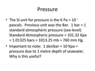 Pressure
• The SI unit for pressure is the K Pa = 10 3
pascals. Previous unit was the Bar. 1 bar = 1
standard atmospheric pressure (sea-level)
Standard Atmospheric pressure = 101.32 Kpa
= 1.01325 bars = 1013.25 mb = 760 mm Hg.
• Important to note: 1 decibar = 10 Kpa =
pressure due to 1 metre depth of seawater.
Why is this useful?
 