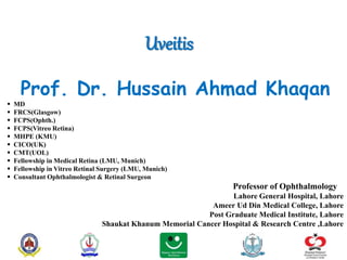 Uveitis
Prof. Dr. Hussain Ahmad Khaqan
 MD
 FRCS(Glasgow)
 FCPS(Ophth.)
 FCPS(Vitreo Retina)
 MHPE (KMU)
 CICO(UK)
 CMT(UOL)
 Fellowship in Medical Retina (LMU, Munich)
 Fellowship in Vitreo Retinal Surgery (LMU, Munich)
 Consultant Ophthalmologist & Retinal Surgeon
Professor of Ophthalmology
Lahore General Hospital, Lahore
Ameer Ud Din Medical College, Lahore
Post Graduate Medical Institute, Lahore
Shaukat Khanum Memorial Cancer Hospital & Research Centre ,Lahore
 