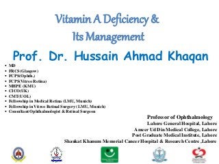 Vitamin A Deficiency &
Its Management
Prof. Dr. Hussain Ahmad Khaqan
 MD
 FRCS(Glasgow)
 FCPS(Ophth.)
 FCPS(Vitreo Retina)
 MHPE (KMU)
 CICO(UK)
 CMT(UOL)
 Fellowship in Medical Retina (LMU, Munich)
 Fellowship in Vitreo Retinal Surgery (LMU, Munich)
 Consultant Ophthalmologist & Retinal Surgeon
Professor of Ophthalmology
Lahore General Hospital, Lahore
Ameer Ud Din Medical College, Lahore
Post Graduate Medical Institute, Lahore
Shaukat Khanum Memorial Cancer Hospital & Research Centre ,Lahore
 