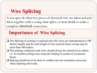 Wire Splicing
A wire spice is when two pieces of electrical wire are taken and join
them together with a crimp, butt-splice, or heat shrink to make a
complete electrical connection.
Importance of Wire Splicing
 The Splicing or jointing is required since the wires are manufactured in 100
metres lengths and the total length of wire used for house wiring may be
more than 100 metres.
 The jointing conductors and wires should always be carried out at outlets
i.e. in switches,ceiling roses using the looping in system or in junction
boxes.
 Splicing should never be done in conduit runs but sometimes necessary
when repairing old works.
 