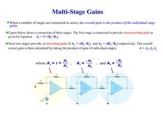 Multi-Stage Gains
When a number of stages are connected in series, the overall gain is the product of the individual stage
gains.
Figure below shows a connection of three stages. The first stage is connected to provide non-inverting gain as
given by Equation A1 = 1+ (Rf
/ R1
).
Next two stages provide an inverting gain of A2
= -(Rf
/ R2
) and A3
= -(Rf
/ R3
) respectively. The overall
circuit gain is then calculated by taking the product of gain of individual stages: A = A1
.A2
.A3
 
