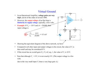 • In an Operational Amplifier, voltage gains are very
high, can be of the order of several 1000.
• Compared to all other input and output voltages in the circuit, the value of Vi is
then small and may be considered 0 V.
Virtual Ground
• However, the output voltage of an Op-Amp is
limited by its supply voltage, typically, a few volts.
• Example: If VO = -10 V and Av = 20,000, then
input voltage is
• If the circuit has an overall gain (VO /V1) of, say, 1, the value of V1 is 10 V.
• Note that although Vi ≈ 0 V, it is not exactly 0 V. (The output voltage is a few
volts
due to the very small input Vi times a very large gain Av)
• Drawing the equivalent diagram of the above network, we have
 