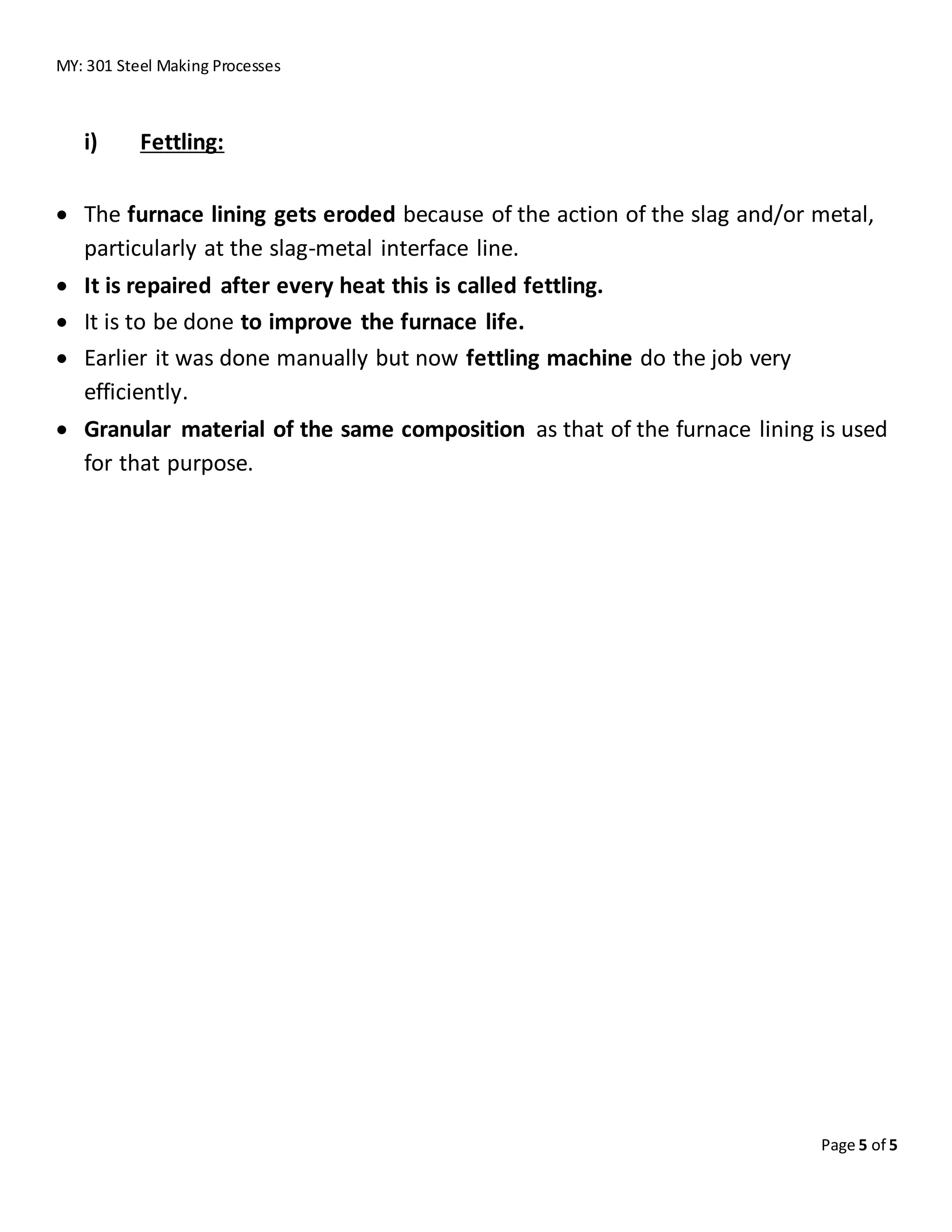 MY: 301 Steel Making Processes
Page 5 of 5
i) Fettling:
 The furnace lining gets eroded because of the action of the slag and/or metal,
particularly at the slag-metal interface line.
 It is repaired after every heat this is called fettling.
 It is to be done to improve the furnace life.
 Earlier it was done manually but now fettling machine do the job very
efficiently.
 Granular material of the same composition as that of the furnace lining is used
for that purpose.
 