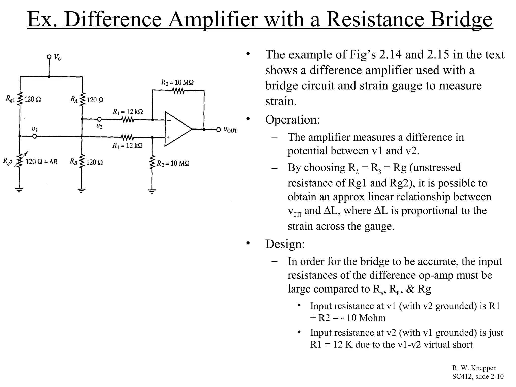 Ex. Difference Amplifier with a Resistance Bridge
• The example of Fig’s 2.14 and 2.15 in the text
shows a difference amplifier used with a
bridge circuit and strain gauge to measure
strain.
• Operation:
– The amplifier measures a difference in
potential between v1 and v2.
– By choosing RA = RB = Rg (unstressed
resistance of Rg1 and Rg2), it is possible to
obtain an approx linear relationship between
vOUT and ∆L, where ∆L is proportional to the
strain across the gauge.
• Design:
– In order for the bridge to be accurate, the input
resistances of the difference op-amp must be
large compared to RA, RB,, & Rg
• Input resistance at v1 (with v2 grounded) is R1
+ R2 =~ 10 Mohm
• Input resistance at v2 (with v1 grounded) is just
R1 = 12 K due to the v1-v2 virtual short
R. W. Knepper
SC412, slide 2-10
 