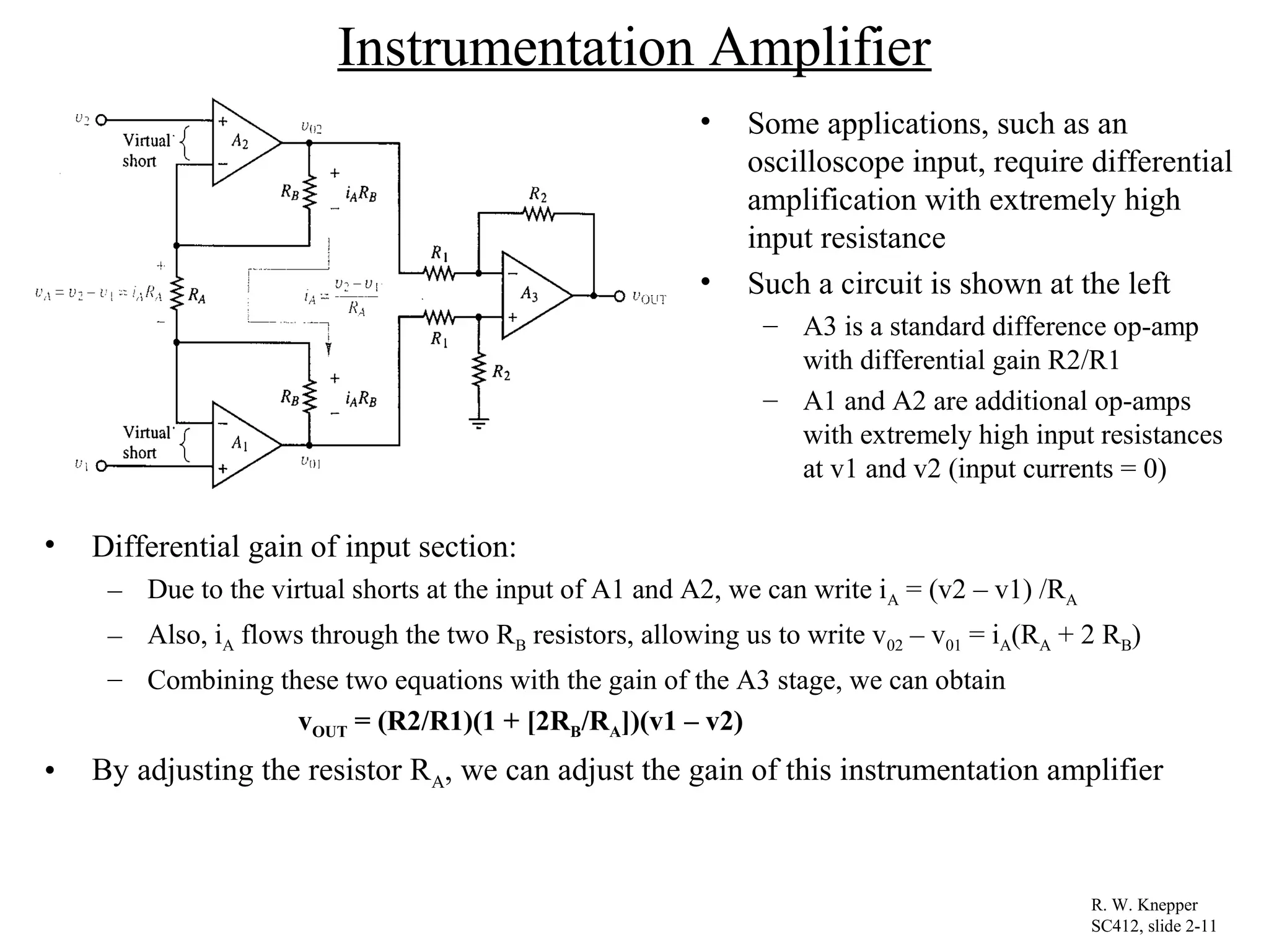 Instrumentation Amplifier
• Some applications, such as an
oscilloscope input, require differential
amplification with extremely high
input resistance
• Such a circuit is shown at the left
– A3 is a standard difference op-amp
with differential gain R2/R1
– A1 and A2 are additional op-amps
with extremely high input resistances
at v1 and v2 (input currents = 0)
R. W. Knepper
SC412, slide 2-11
• Differential gain of input section:
– Due to the virtual shorts at the input of A1 and A2, we can write iA = (v2 – v1) /RA
– Also, iA flows through the two RB resistors, allowing us to write v02 – v01 = iA(RA + 2 RB)
– Combining these two equations with the gain of the A3 stage, we can obtain
vOUT = (R2/R1)(1 + [2RB/RA])(v1 – v2)
• By adjusting the resistor RA, we can adjust the gain of this instrumentation amplifier
 