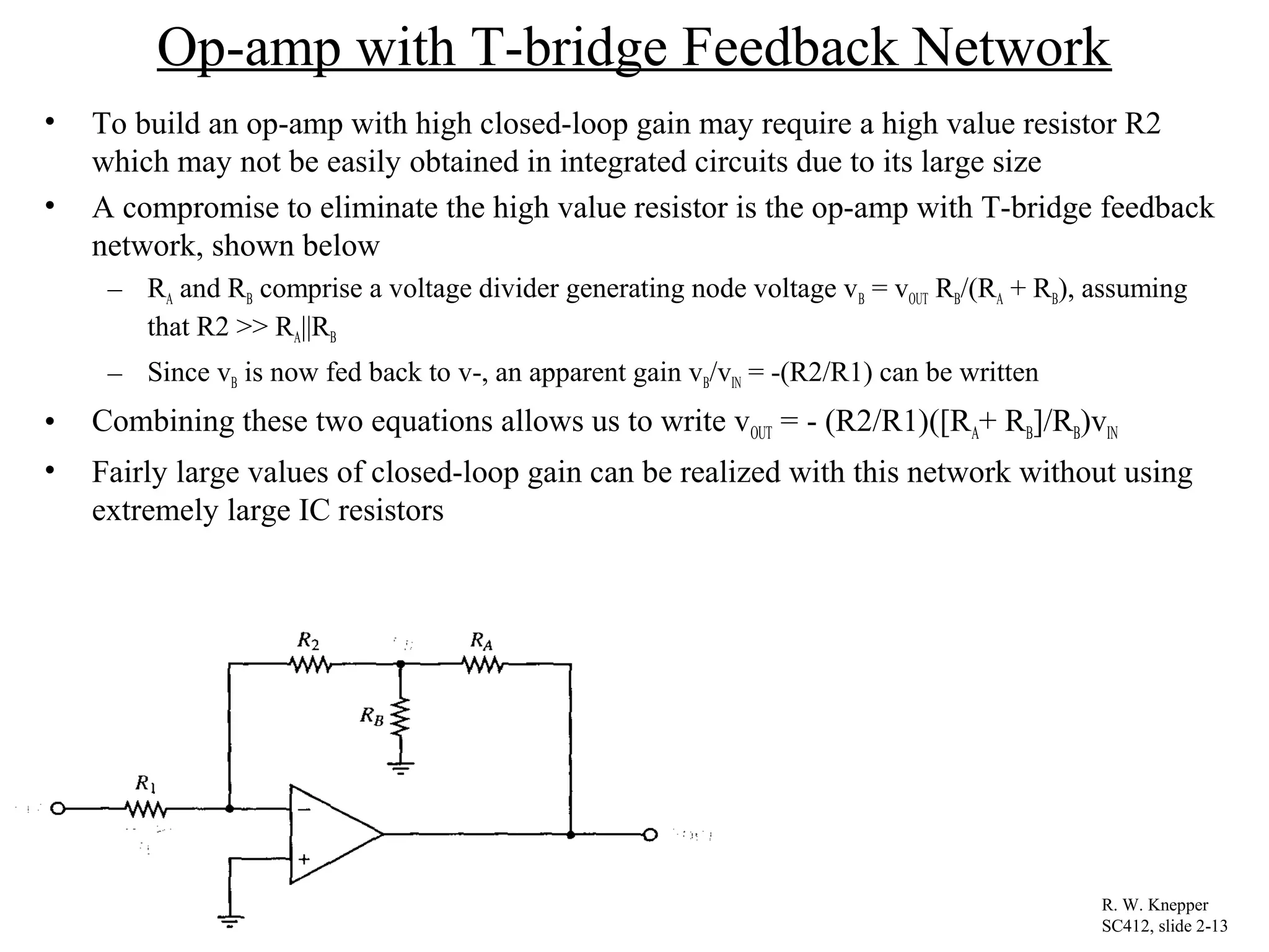 Op-amp with T-bridge Feedback Network
• To build an op-amp with high closed-loop gain may require a high value resistor R2
which may not be easily obtained in integrated circuits due to its large size
• A compromise to eliminate the high value resistor is the op-amp with T-bridge feedback
network, shown below
– RA and RB comprise a voltage divider generating node voltage vB = vOUT RB/(RA + RB), assuming
that R2 >> RA||RB
– Since vB is now fed back to v-, an apparent gain vB/vIN = -(R2/R1) can be written
• Combining these two equations allows us to write vOUT = - (R2/R1)([RA+ RB]/RB)vIN
• Fairly large values of closed-loop gain can be realized with this network without using
extremely large IC resistors
R. W. Knepper
SC412, slide 2-13
 