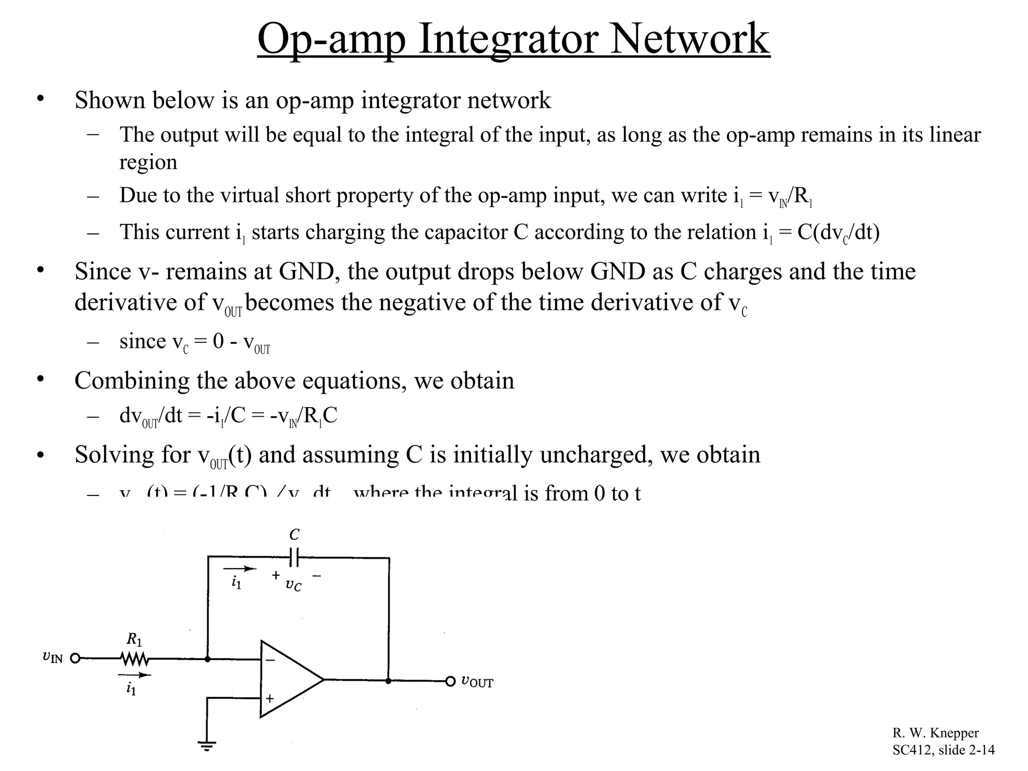 Op-amp Integrator Network
• Shown below is an op-amp integrator network
– The output will be equal to the integral of the input, as long as the op-amp remains in its linear
region
– Due to the virtual short property of the op-amp input, we can write i1 = vIN/R1
– This current i1 starts charging the capacitor C according to the relation i1 = C(dvC/dt)
• Since v- remains at GND, the output drops below GND as C charges and the time
derivative of vOUT becomes the negative of the time derivative of vC
– since vC = 0 - vOUT
• Combining the above equations, we obtain
– dvOUT/dt = -i1/C = -vIN/R1C
• Solving for vOUT(t) and assuming C is initially uncharged, we obtain
– vOUT(t) = (-1/R1C) ⁄ vIN dt where the integral is from 0 to t
R. W. Knepper
SC412, slide 2-14
 