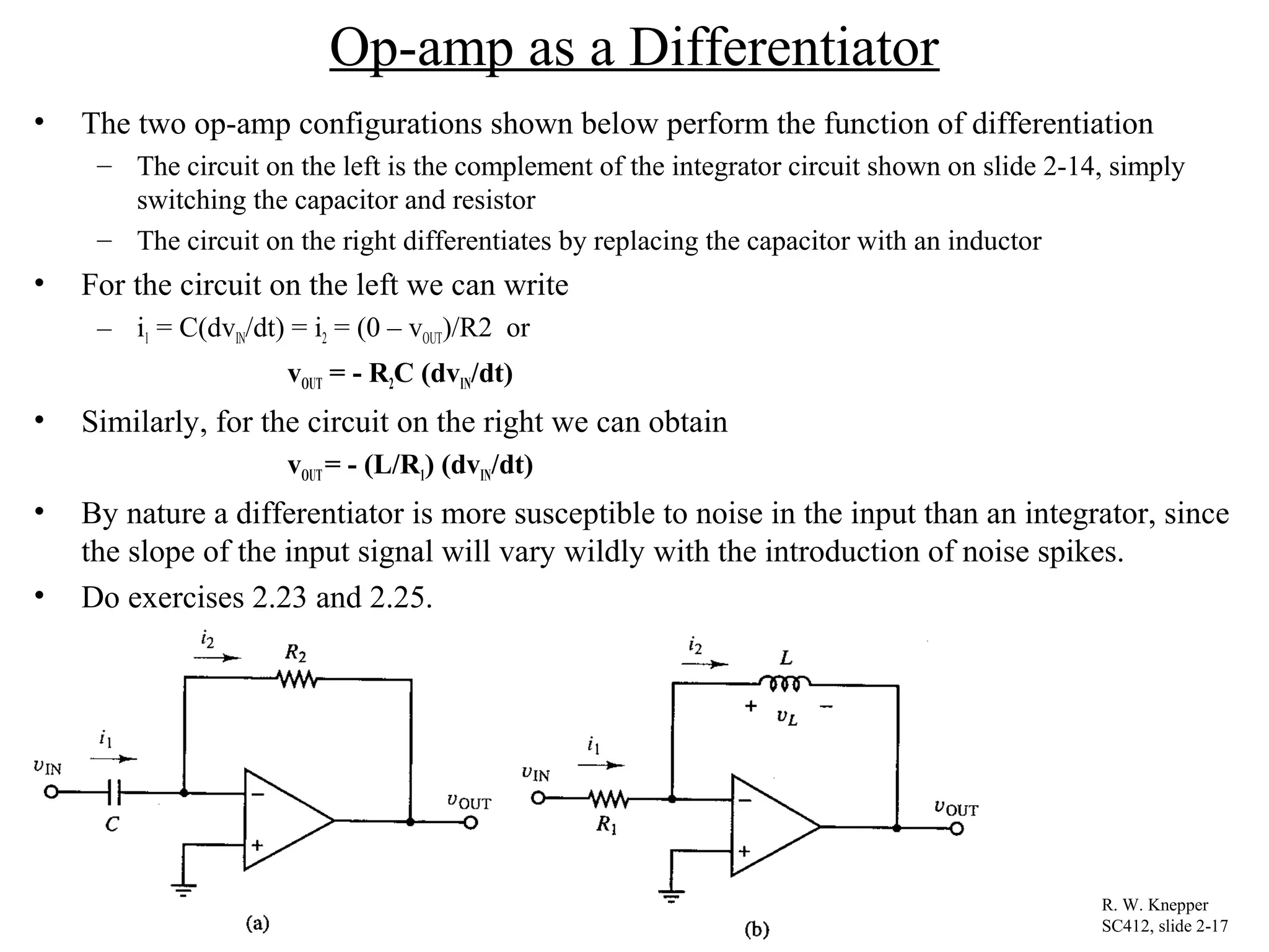 Op-amp as a Differentiator
• The two op-amp configurations shown below perform the function of differentiation
– The circuit on the left is the complement of the integrator circuit shown on slide 2-14, simply
switching the capacitor and resistor
– The circuit on the right differentiates by replacing the capacitor with an inductor
• For the circuit on the left we can write
– i1 = C(dvIN/dt) = i2 = (0 – vOUT)/R2 or
vOUT = - R2C (dvIN/dt)
• Similarly, for the circuit on the right we can obtain
vOUT= - (L/R1) (dvIN/dt)
• By nature a differentiator is more susceptible to noise in the input than an integrator, since
the slope of the input signal will vary wildly with the introduction of noise spikes.
• Do exercises 2.23 and 2.25.
R. W. Knepper
SC412, slide 2-17
 