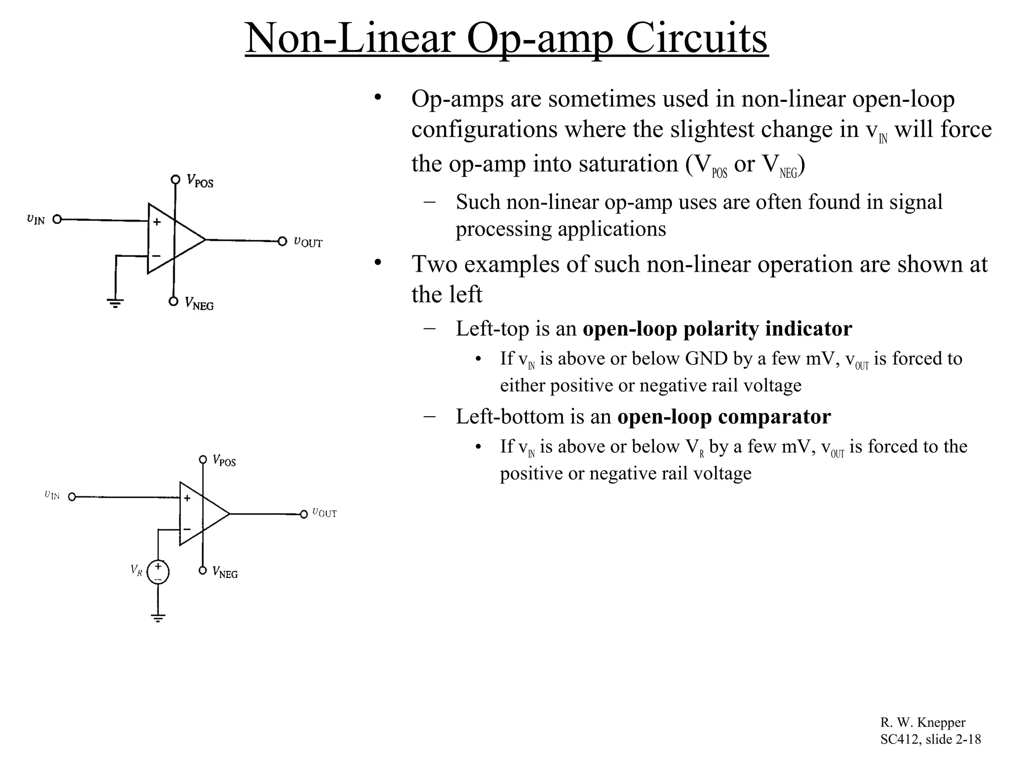 Non-Linear Op-amp Circuits
• Op-amps are sometimes used in non-linear open-loop
configurations where the slightest change in vIN will force
the op-amp into saturation (VPOS or VNEG)
– Such non-linear op-amp uses are often found in signal
processing applications
• Two examples of such non-linear operation are shown at
the left
– Left-top is an open-loop polarity indicator
• If vIN is above or below GND by a few mV, vOUT is forced to
either positive or negative rail voltage
– Left-bottom is an open-loop comparator
• If vIN is above or below VR by a few mV, vOUT is forced to the
positive or negative rail voltage
R. W. Knepper
SC412, slide 2-18
 