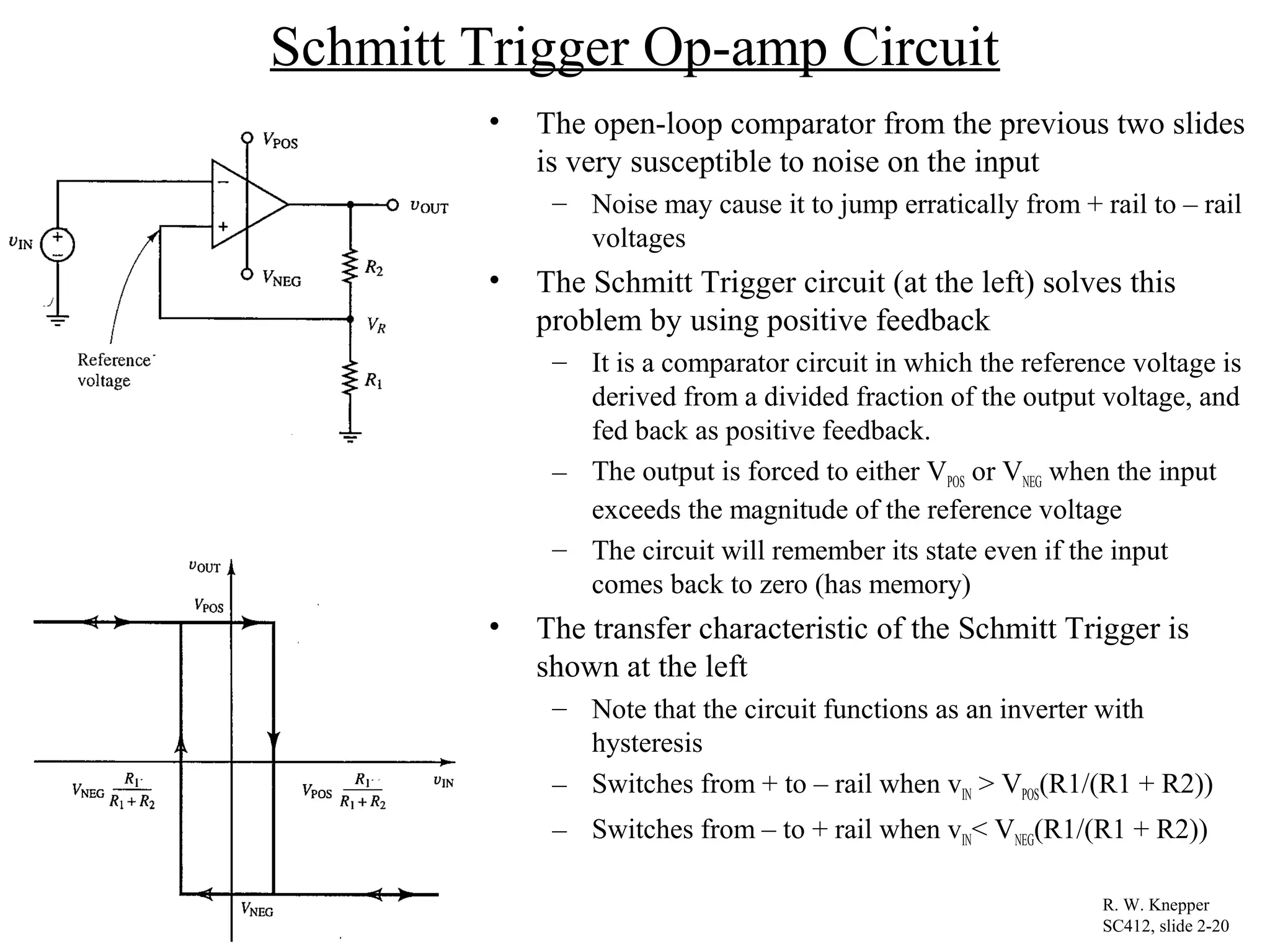 Schmitt Trigger Op-amp Circuit
• The open-loop comparator from the previous two slides
is very susceptible to noise on the input
– Noise may cause it to jump erratically from + rail to – rail
voltages
• The Schmitt Trigger circuit (at the left) solves this
problem by using positive feedback
– It is a comparator circuit in which the reference voltage is
derived from a divided fraction of the output voltage, and
fed back as positive feedback.
– The output is forced to either VPOS or VNEG when the input
exceeds the magnitude of the reference voltage
– The circuit will remember its state even if the input
comes back to zero (has memory)
• The transfer characteristic of the Schmitt Trigger is
shown at the left
– Note that the circuit functions as an inverter with
hysteresis
– Switches from + to – rail when vIN > VPOS(R1/(R1 + R2))
– Switches from – to + rail when vIN< VNEG(R1/(R1 + R2))
R. W. Knepper
SC412, slide 2-20
 
