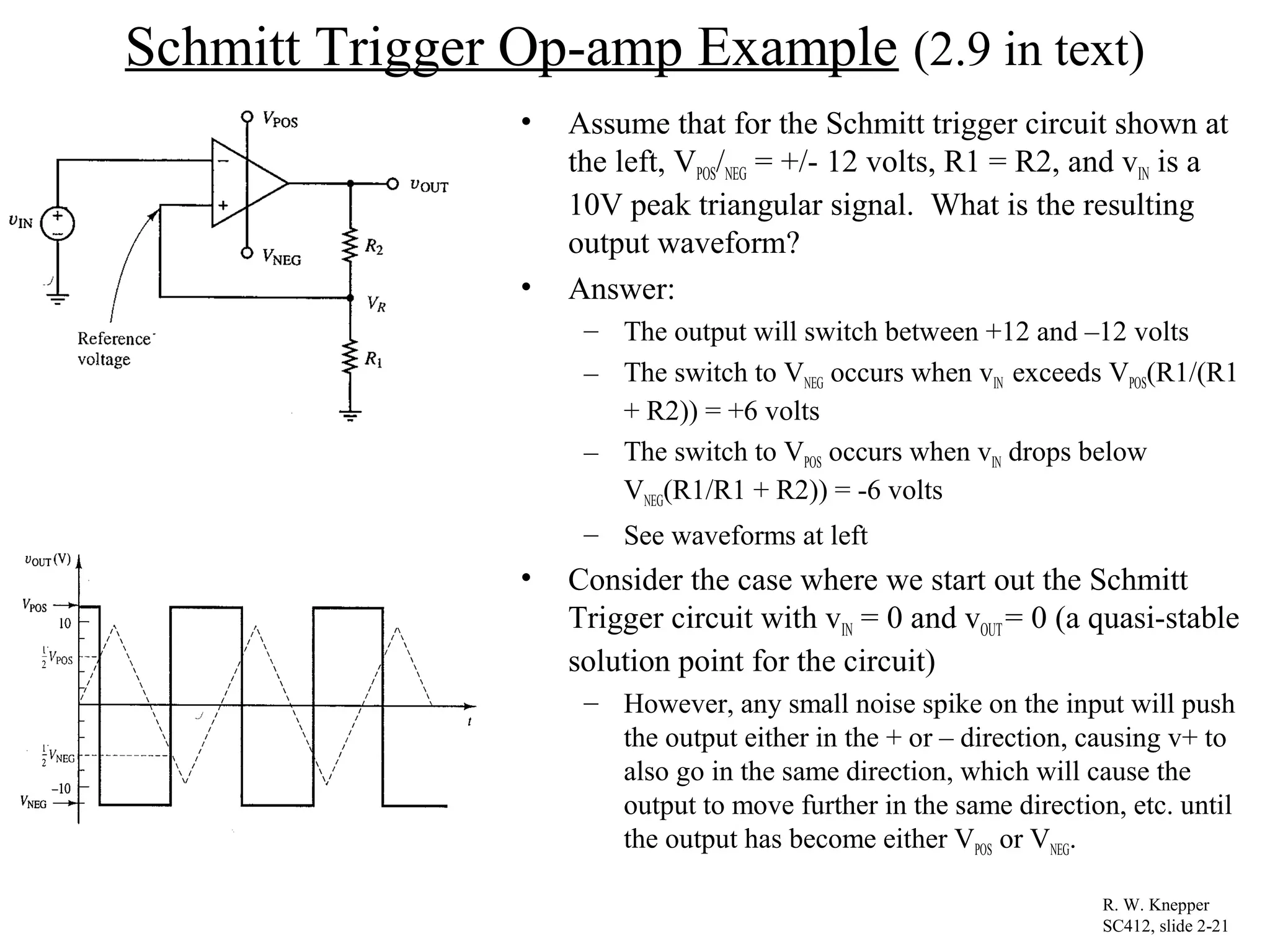 Schmitt Trigger Op-amp Example (2.9 in text)
• Assume that for the Schmitt trigger circuit shown at
the left, VPOS/NEG = +/- 12 volts, R1 = R2, and vIN is a
10V peak triangular signal. What is the resulting
output waveform?
• Answer:
– The output will switch between +12 and –12 volts
– The switch to VNEG occurs when vIN exceeds VPOS(R1/(R1
+ R2)) = +6 volts
– The switch to VPOS occurs when vIN drops below
VNEG(R1/R1 + R2)) = -6 volts
– See waveforms at left
• Consider the case where we start out the Schmitt
Trigger circuit with vIN = 0 and vOUT= 0 (a quasi-stable
solution point for the circuit)
– However, any small noise spike on the input will push
the output either in the + or – direction, causing v+ to
also go in the same direction, which will cause the
output to move further in the same direction, etc. until
the output has become either VPOS or VNEG.
R. W. Knepper
SC412, slide 2-21
 