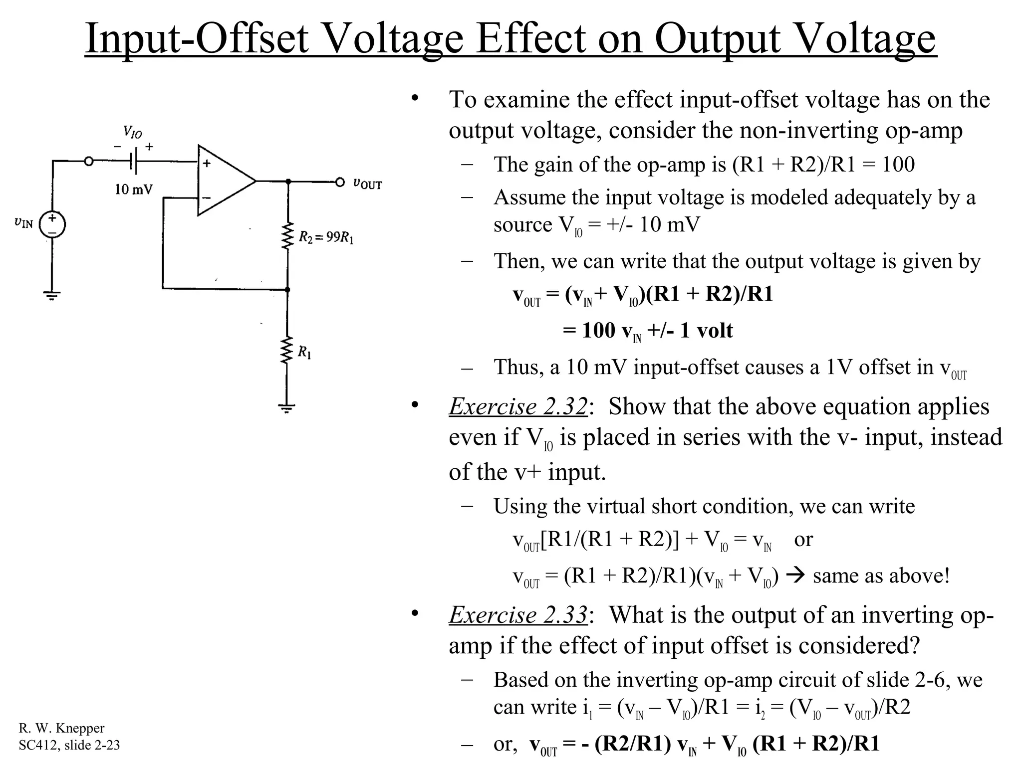 Input-Offset Voltage Effect on Output Voltage
• To examine the effect input-offset voltage has on the
output voltage, consider the non-inverting op-amp
– The gain of the op-amp is (R1 + R2)/R1 = 100
– Assume the input voltage is modeled adequately by a
source VIO = +/- 10 mV
– Then, we can write that the output voltage is given by
vOUT = (vIN+ VIO)(R1 + R2)/R1
= 100 vIN +/- 1 volt
– Thus, a 10 mV input-offset causes a 1V offset in vOUT
• Exercise 2.32: Show that the above equation applies
even if VIO is placed in series with the v- input, instead
of the v+ input.
– Using the virtual short condition, we can write
vOUT[R1/(R1 + R2)] + VIO = vIN or
vOUT = (R1 + R2)/R1)(vIN + VIO)  same as above!
• Exercise 2.33: What is the output of an inverting op-
amp if the effect of input offset is considered?
– Based on the inverting op-amp circuit of slide 2-6, we
can write i1 = (vIN – VIO)/R1 = i2 = (VIO – vOUT)/R2
– or, vOUT = - (R2/R1) vIN + VIO (R1 + R2)/R1
R. W. Knepper
SC412, slide 2-23
 