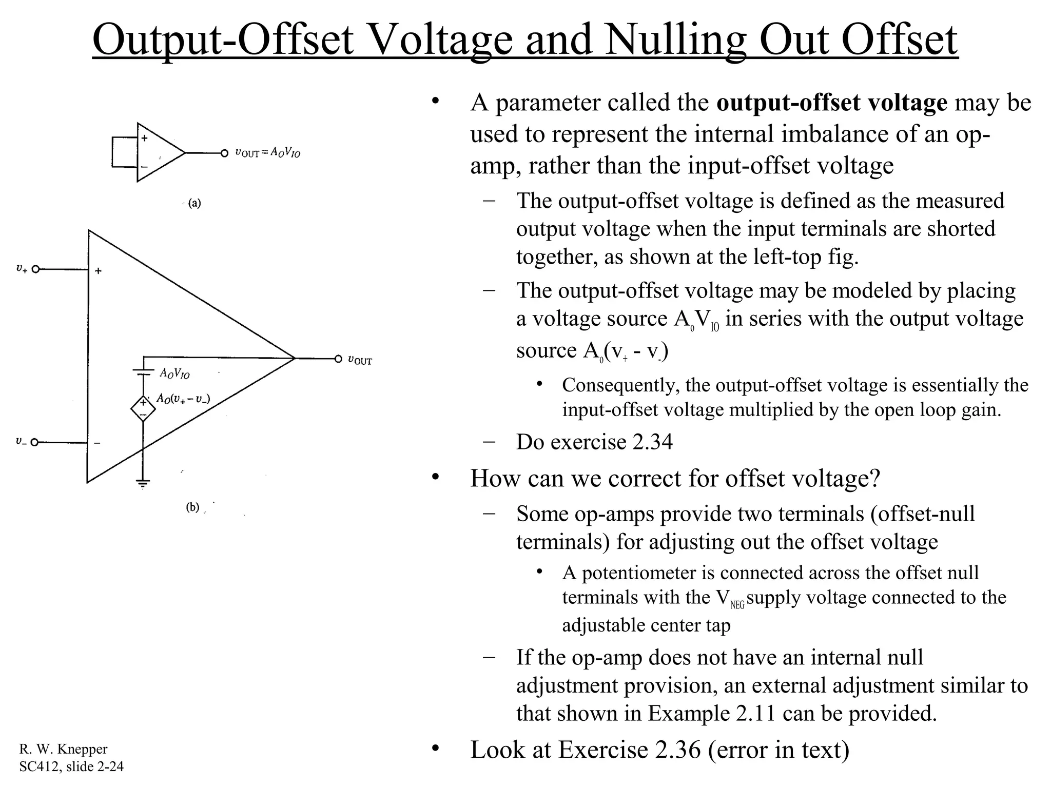 Output-Offset Voltage and Nulling Out Offset
• A parameter called the output-offset voltage may be
used to represent the internal imbalance of an op-
amp, rather than the input-offset voltage
– The output-offset voltage is defined as the measured
output voltage when the input terminals are shorted
together, as shown at the left-top fig.
– The output-offset voltage may be modeled by placing
a voltage source AoVIO in series with the output voltage
source Ao(v+ - v-)
• Consequently, the output-offset voltage is essentially the
input-offset voltage multiplied by the open loop gain.
– Do exercise 2.34
• How can we correct for offset voltage?
– Some op-amps provide two terminals (offset-null
terminals) for adjusting out the offset voltage
• A potentiometer is connected across the offset null
terminals with the VNEGsupply voltage connected to the
adjustable center tap
– If the op-amp does not have an internal null
adjustment provision, an external adjustment similar to
that shown in Example 2.11 can be provided.
• Look at Exercise 2.36 (error in text)R. W. Knepper
SC412, slide 2-24
 