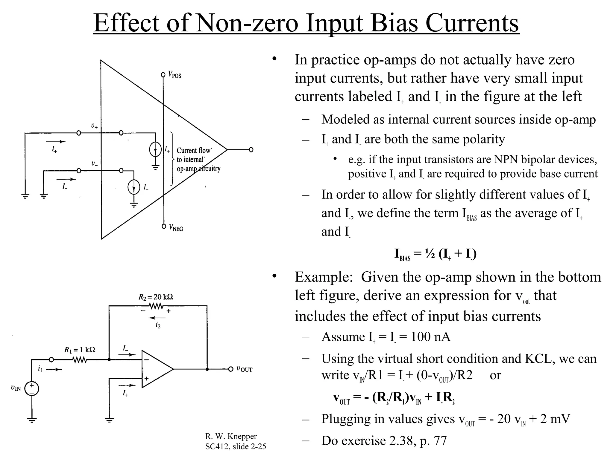 Effect of Non-zero Input Bias Currents
• In practice op-amps do not actually have zero
input currents, but rather have very small input
currents labeled I+ and I- in the figure at the left
– Modeled as internal current sources inside op-amp
– I+ and I- are both the same polarity
• e.g. if the input transistors are NPN bipolar devices,
positive I+ and I- are required to provide base current
– In order to allow for slightly different values of I+
and I-, we define the term IBIAS as the average of I+
and I-
IBIAS = ½ (I+ + I-)
• Example: Given the op-amp shown in the bottom
left figure, derive an expression for vout that
includes the effect of input bias currents
– Assume I+ = I- = 100 nA
– Using the virtual short condition and KCL, we can
write vIN/R1 = I-+ (0-vOUT)/R2 or
vOUT = - (R2/R1)vIN + I-R2
– Plugging in values gives vOUT = - 20 vIN + 2 mV
– Do exercise 2.38, p. 77R. W. Knepper
SC412, slide 2-25
 