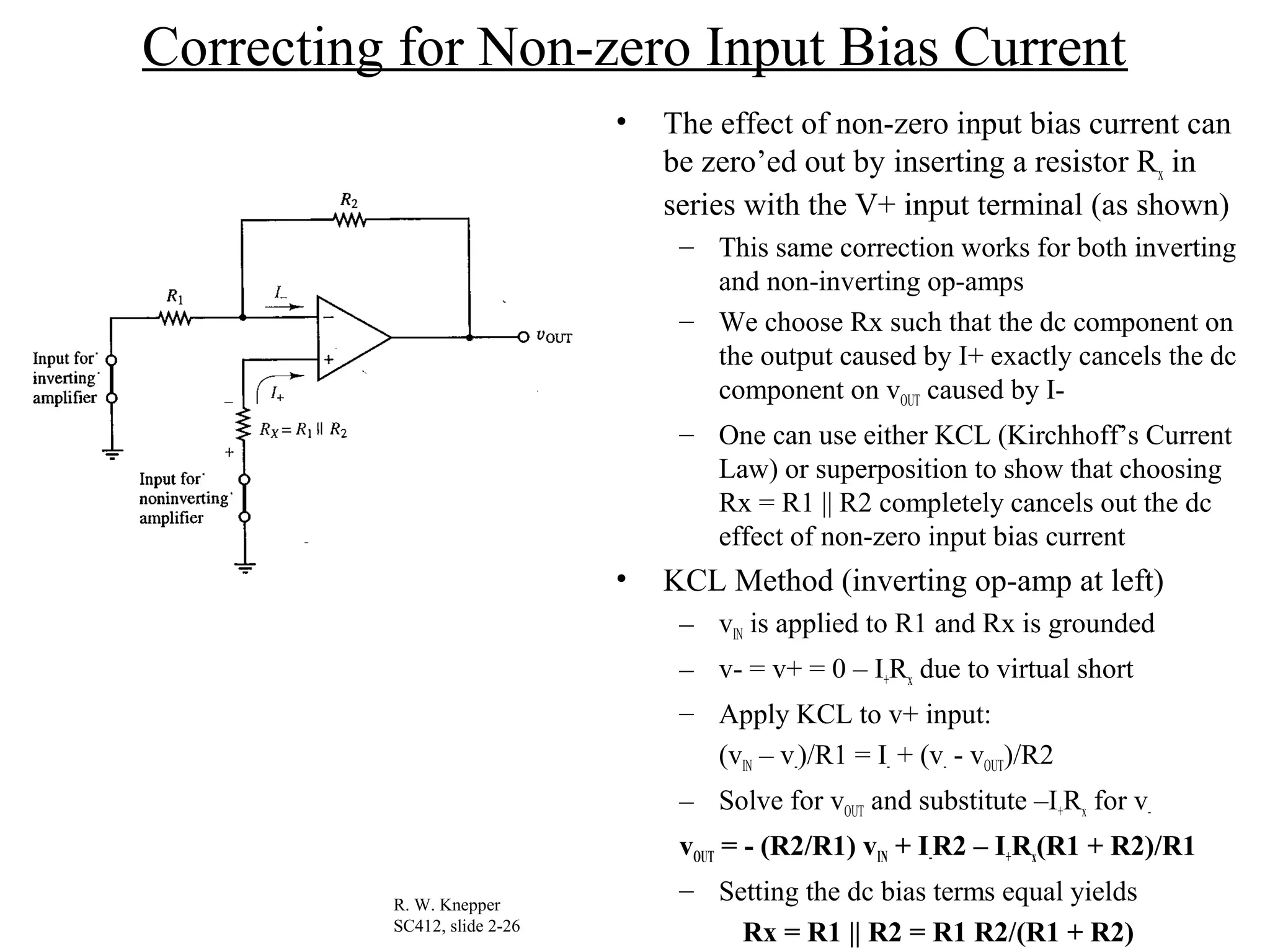 Correcting for Non-zero Input Bias Current
• The effect of non-zero input bias current can
be zero’ed out by inserting a resistor Rx in
series with the V+ input terminal (as shown)
– This same correction works for both inverting
and non-inverting op-amps
– We choose Rx such that the dc component on
the output caused by I+ exactly cancels the dc
component on vOUT caused by I-
– One can use either KCL (Kirchhoff’s Current
Law) or superposition to show that choosing
Rx = R1 || R2 completely cancels out the dc
effect of non-zero input bias current
• KCL Method (inverting op-amp at left)
– vIN is applied to R1 and Rx is grounded
– v- = v+ = 0 – I+Rx due to virtual short
– Apply KCL to v+ input:
(vIN – v-)/R1 = I- + (v- - vOUT)/R2
– Solve for vOUT and substitute –I+Rx for v-
vOUT = - (R2/R1) vIN + I-R2 – I+Rx(R1 + R2)/R1
– Setting the dc bias terms equal yields
Rx = R1 || R2 = R1 R2/(R1 + R2)
R. W. Knepper
SC412, slide 2-26
 