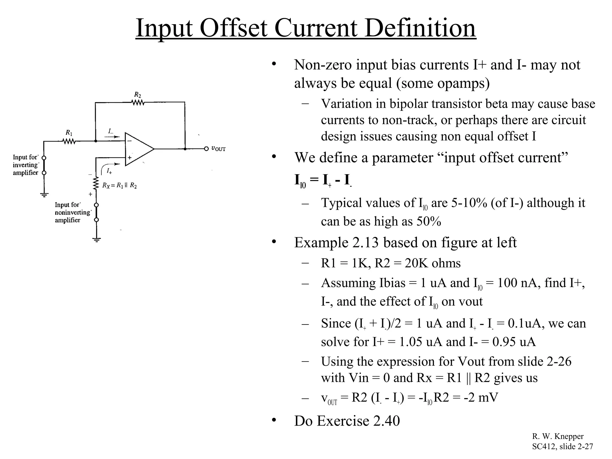 Input Offset Current Definition
• Non-zero input bias currents I+ and I- may not
always be equal (some opamps)
– Variation in bipolar transistor beta may cause base
currents to non-track, or perhaps there are circuit
design issues causing non equal offset I
• We define a parameter “input offset current”
IIO = I+ - I-
– Typical values of IIO are 5-10% (of I-) although it
can be as high as 50%
• Example 2.13 based on figure at left
– R1 = 1K, R2 = 20K ohms
– Assuming Ibias = 1 uA and IIO = 100 nA, find I+,
I-, and the effect of IIO on vout
– Since (I+ + I-)/2 = 1 uA and I+ - I- = 0.1uA, we can
solve for I+ = 1.05 uA and I- = 0.95 uA
– Using the expression for Vout from slide 2-26
with Vin = 0 and Rx = R1 || R2 gives us
– vOUT = R2 (I- - I+) = -IIOR2 = -2 mV
• Do Exercise 2.40
R. W. Knepper
SC412, slide 2-27
 