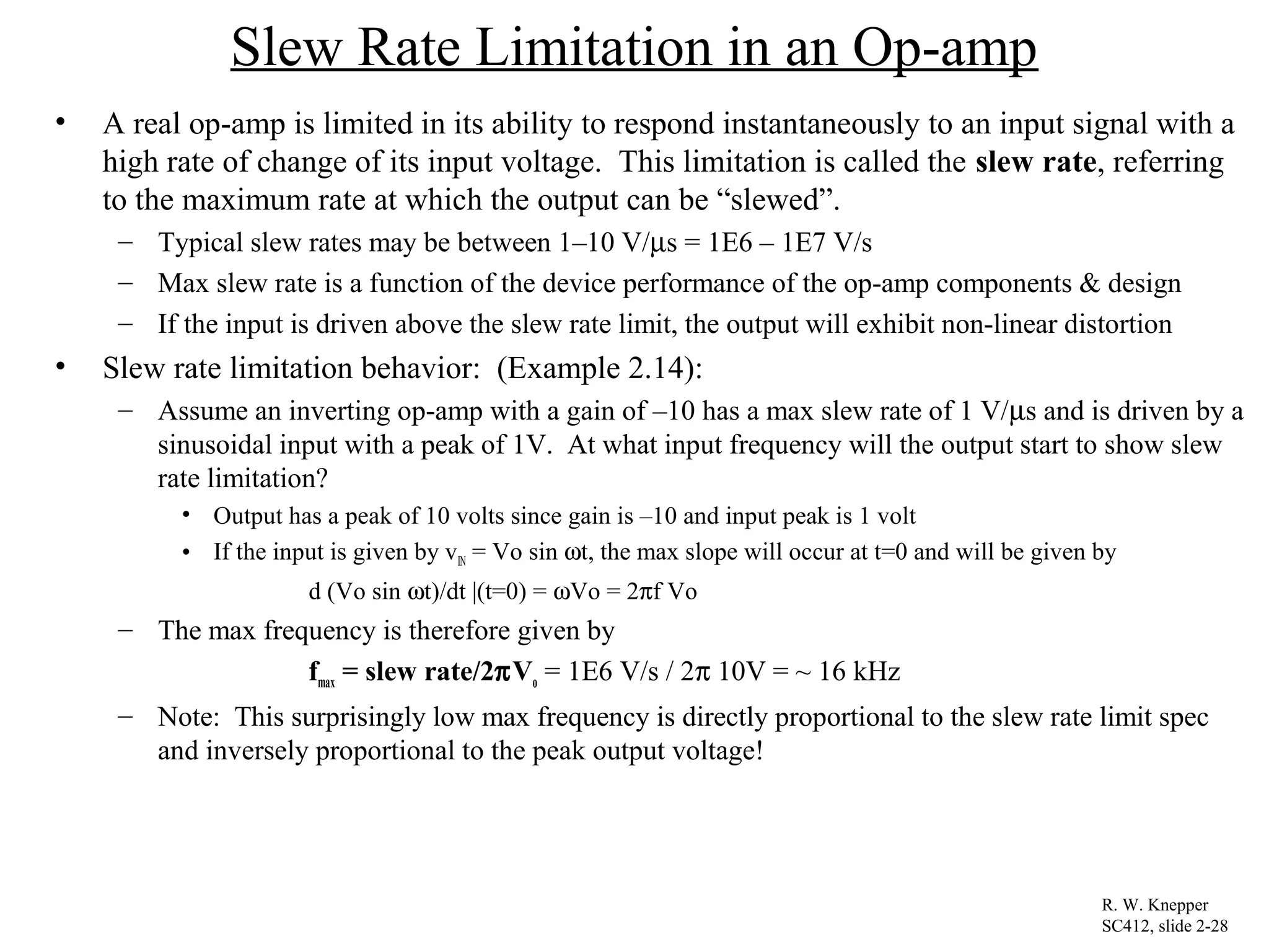 Slew Rate Limitation in an Op-amp
• A real op-amp is limited in its ability to respond instantaneously to an input signal with a
high rate of change of its input voltage. This limitation is called the slew rate, referring
to the maximum rate at which the output can be “slewed”.
– Typical slew rates may be between 1–10 V/µs = 1E6 – 1E7 V/s
– Max slew rate is a function of the device performance of the op-amp components & design
– If the input is driven above the slew rate limit, the output will exhibit non-linear distortion
• Slew rate limitation behavior: (Example 2.14):
– Assume an inverting op-amp with a gain of –10 has a max slew rate of 1 V/µs and is driven by a
sinusoidal input with a peak of 1V. At what input frequency will the output start to show slew
rate limitation?
• Output has a peak of 10 volts since gain is –10 and input peak is 1 volt
• If the input is given by vIN = Vo sin ωt, the max slope will occur at t=0 and will be given by
d (Vo sin ωt)/dt |(t=0) = ωVo = 2πf Vo
– The max frequency is therefore given by
fmax = slew rate/2πVo = 1E6 V/s / 2π 10V = ~ 16 kHz
– Note: This surprisingly low max frequency is directly proportional to the slew rate limit spec
and inversely proportional to the peak output voltage!
R. W. Knepper
SC412, slide 2-28
 