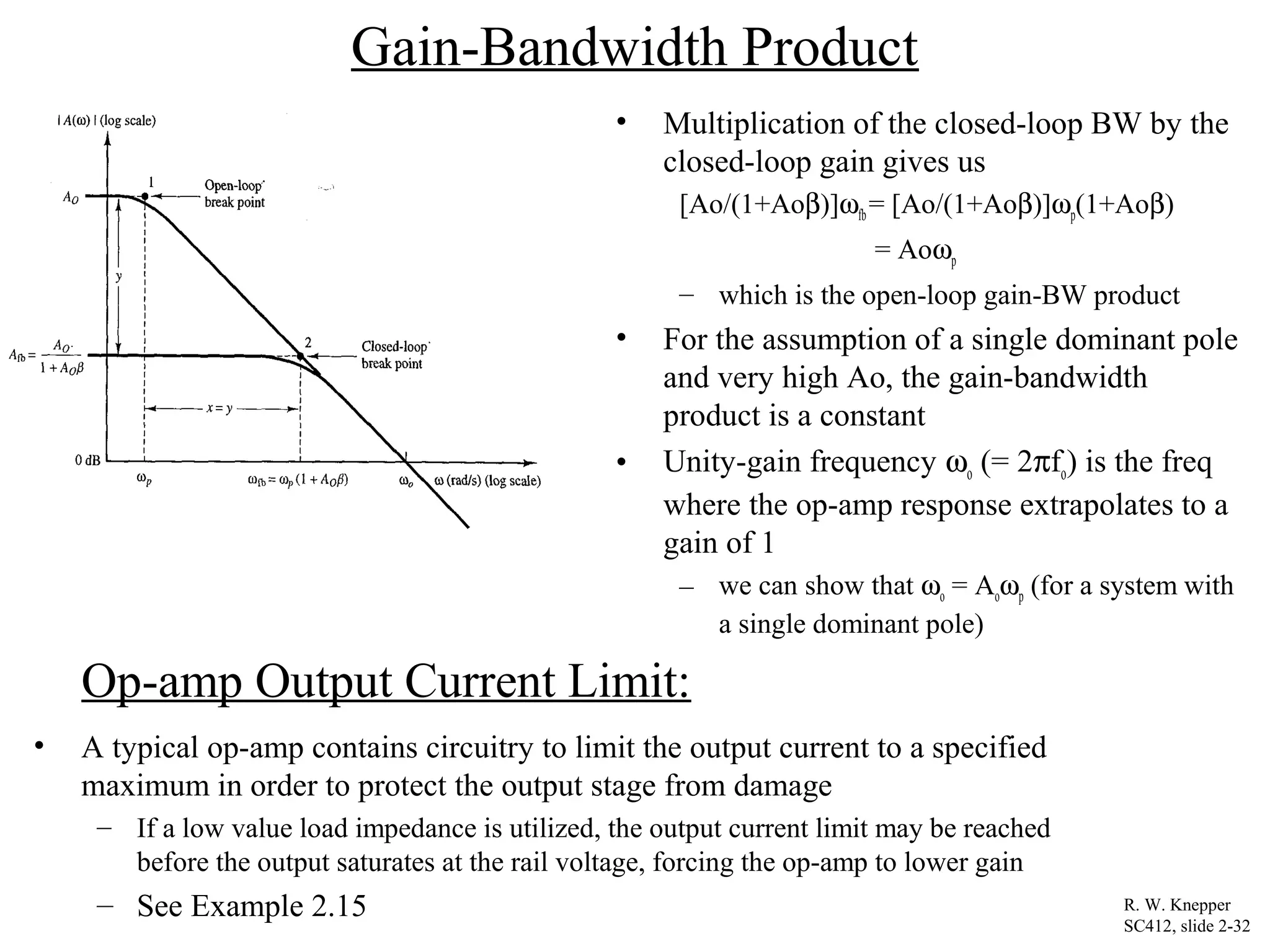 Gain-Bandwidth Product
• Multiplication of the closed-loop BW by the
closed-loop gain gives us
[Ao/(1+Aoβ)]ωfb = [Ao/(1+Aoβ)]ωp(1+Aoβ)
= Aoωp
– which is the open-loop gain-BW product
• For the assumption of a single dominant pole
and very high Ao, the gain-bandwidth
product is a constant
• Unity-gain frequency ωo (= 2πfo) is the freq
where the op-amp response extrapolates to a
gain of 1
– we can show that ωo = Aoωp (for a system with
a single dominant pole)
R. W. Knepper
SC412, slide 2-32
Op-amp Output Current Limit:
• A typical op-amp contains circuitry to limit the output current to a specified
maximum in order to protect the output stage from damage
– If a low value load impedance is utilized, the output current limit may be reached
before the output saturates at the rail voltage, forcing the op-amp to lower gain
– See Example 2.15
 