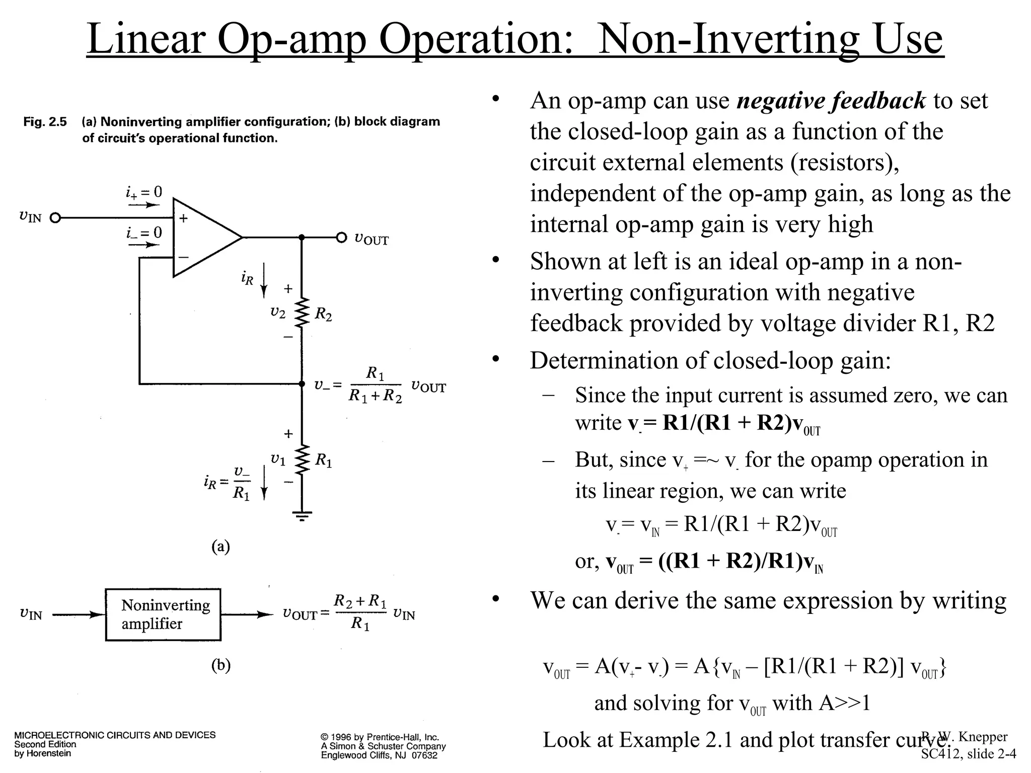Linear Op-amp Operation: Non-Inverting Use
• An op-amp can use negative feedback to set
the closed-loop gain as a function of the
circuit external elements (resistors),
independent of the op-amp gain, as long as the
internal op-amp gain is very high
• Shown at left is an ideal op-amp in a non-
inverting configuration with negative
feedback provided by voltage divider R1, R2
• Determination of closed-loop gain:
– Since the input current is assumed zero, we can
write v-= R1/(R1 + R2)vOUT
– But, since v+ =~ v- for the opamp operation in
its linear region, we can write
v-= vIN = R1/(R1 + R2)vOUT
or, vOUT = ((R1 + R2)/R1)vIN
• We can derive the same expression by writing
vOUT = A(v+- v-) = A{vIN – [R1/(R1 + R2)] vOUT}
and solving for vOUT with A>>1
Look at Example 2.1 and plot transfer curve.R. W. Knepper
SC412, slide 2-4
 