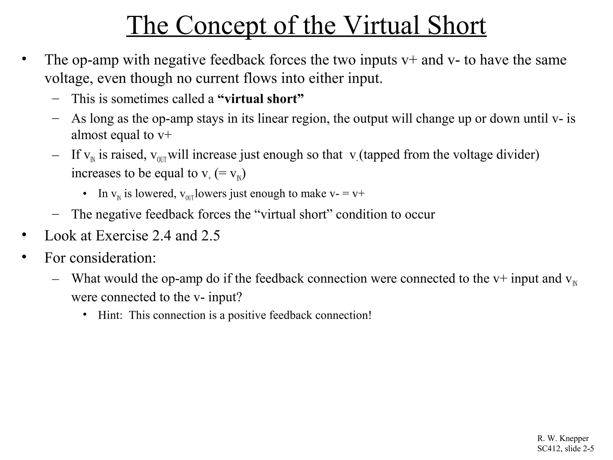 The Concept of the Virtual Short
• The op-amp with negative feedback forces the two inputs v+ and v- to have the same
voltage, even though no current flows into either input.
– This is sometimes called a “virtual short”
– As long as the op-amp stays in its linear region, the output will change up or down until v- is
almost equal to v+
– If vIN is raised, vOUT will increase just enough so that v-(tapped from the voltage divider)
increases to be equal to v+ (= vIN)
• In vIN is lowered, vOUTlowers just enough to make v- = v+
– The negative feedback forces the “virtual short” condition to occur
• Look at Exercise 2.4 and 2.5
• For consideration:
– What would the op-amp do if the feedback connection were connected to the v+ input and vIN
were connected to the v- input?
• Hint: This connection is a positive feedback connection!
R. W. Knepper
SC412, slide 2-5
 