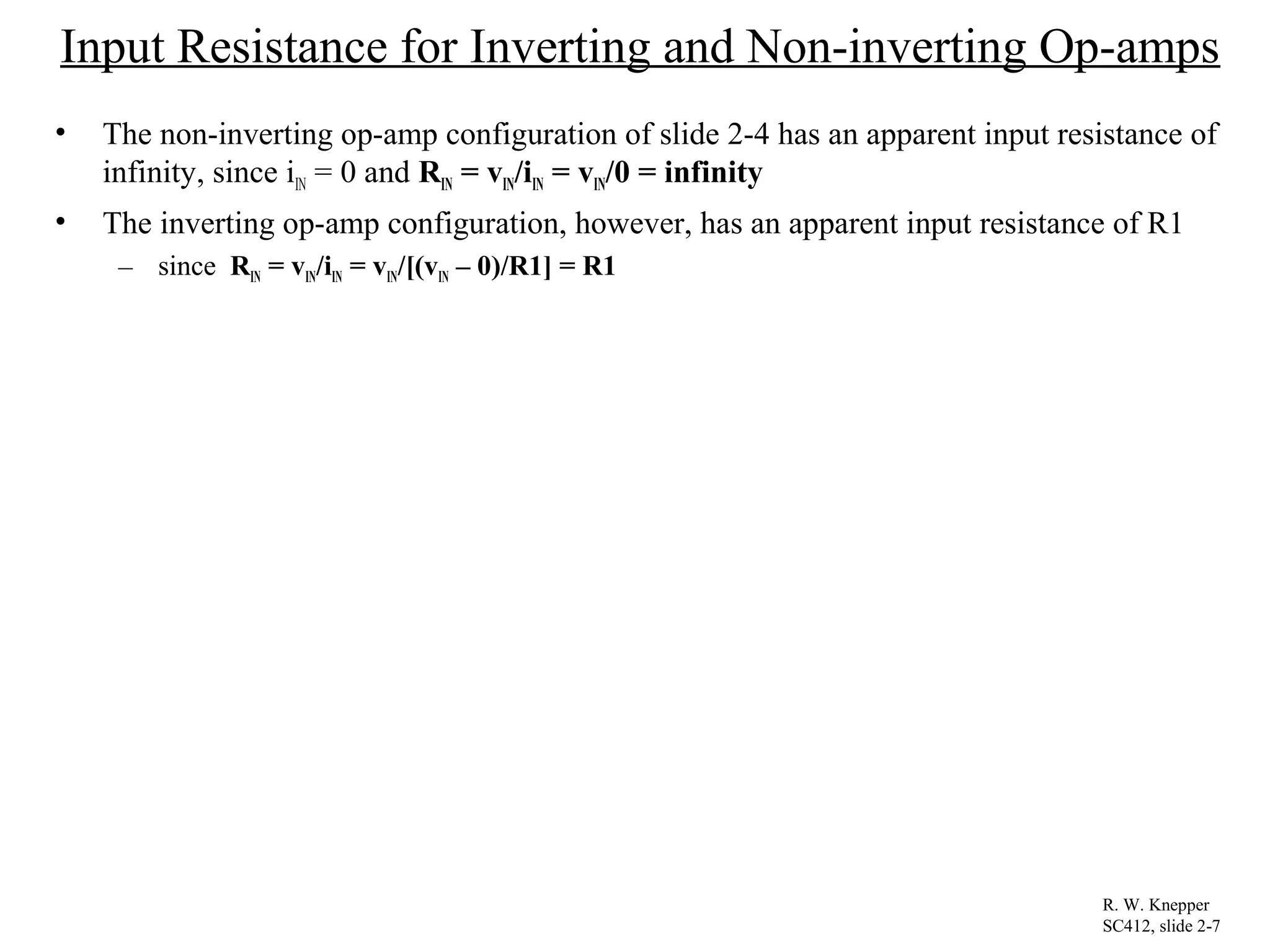 Input Resistance for Inverting and Non-inverting Op-amps
• The non-inverting op-amp configuration of slide 2-4 has an apparent input resistance of
infinity, since iIN = 0 and RIN = vIN/iIN = vIN/0 = infinity
• The inverting op-amp configuration, however, has an apparent input resistance of R1
– since RIN = vIN/iIN = vIN/[(vIN – 0)/R1] = R1
R. W. Knepper
SC412, slide 2-7
 