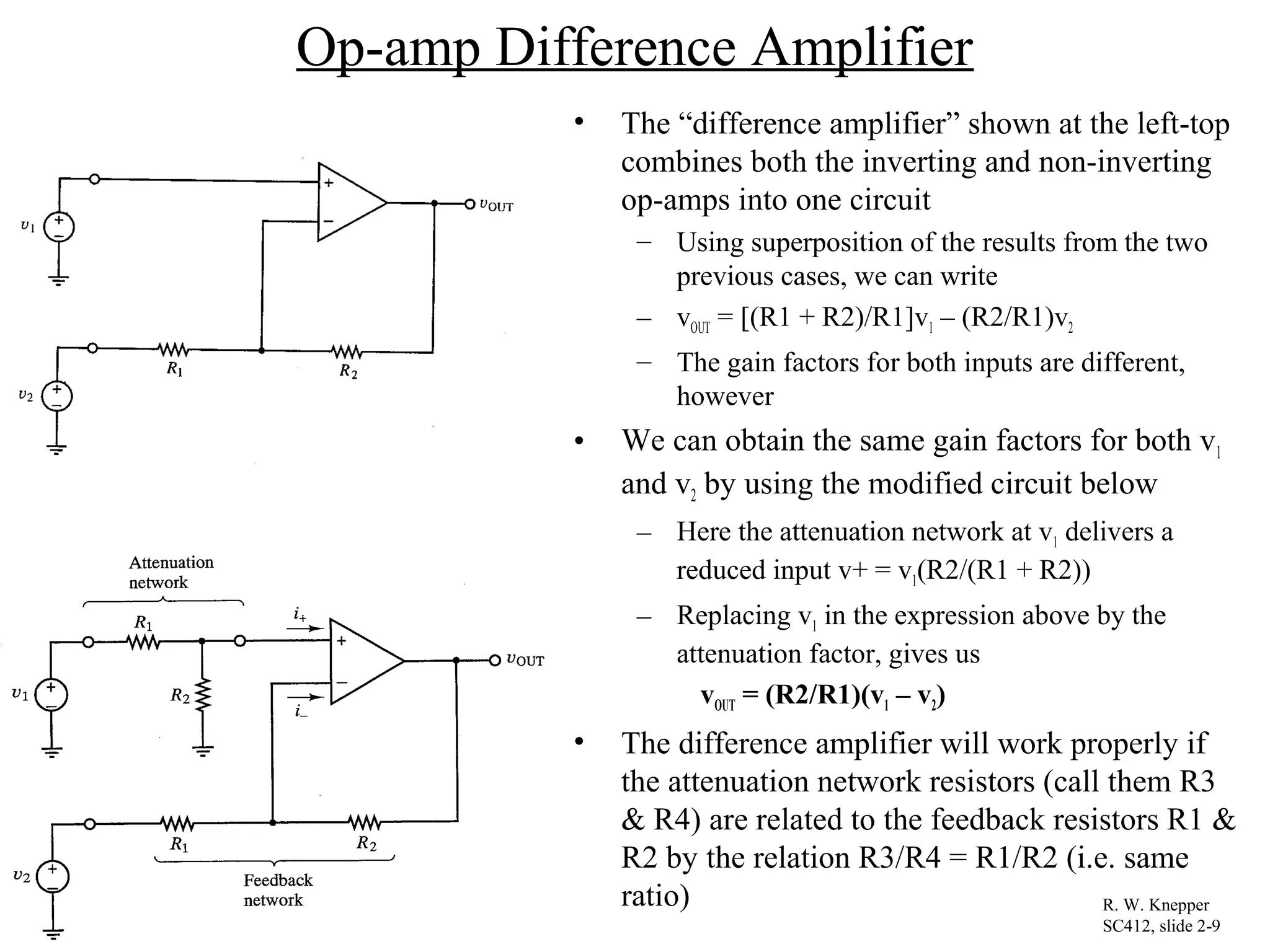 Op-amp Difference Amplifier
• The “difference amplifier” shown at the left-top
combines both the inverting and non-inverting
op-amps into one circuit
– Using superposition of the results from the two
previous cases, we can write
– vOUT = [(R1 + R2)/R1]v1 – (R2/R1)v2
– The gain factors for both inputs are different,
however
• We can obtain the same gain factors for both v1
and v2 by using the modified circuit below
– Here the attenuation network at v1 delivers a
reduced input v+ = v1(R2/(R1 + R2))
– Replacing v1 in the expression above by the
attenuation factor, gives us
vOUT = (R2/R1)(v1 – v2)
• The difference amplifier will work properly if
the attenuation network resistors (call them R3
& R4) are related to the feedback resistors R1 &
R2 by the relation R3/R4 = R1/R2 (i.e. same
ratio) R. W. Knepper
SC412, slide 2-9
 