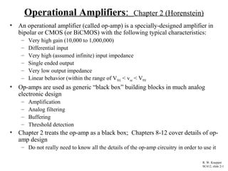 Operational Amplifiers: Chapter 2 (Horenstein)
• An operational amplifier (called op-amp) is a specially-designed amplifier in
bipolar or CMOS (or BiCMOS) with the following typical characteristics:
– Very high gain (10,000 to 1,000,000)
– Differential input
– Very high (assumed infinite) input impedance
– Single ended output
– Very low output impedance
– Linear behavior (within the range of VNEG < vout < VPOS
• Op-amps are used as generic “black box” building blocks in much analog
electronic design
– Amplification
– Analog filtering
– Buffering
– Threshold detection
• Chapter 2 treats the op-amp as a black box; Chapters 8-12 cover details of op-
amp design
– Do not really need to know all the details of the op-amp circuitry in order to use it
R. W. Knepper
SC412, slide 2-1
 