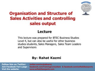 Organisation and Structure of
Sales Activities and controlling
sales output
McGraw-Hill/Irwin Copyright © 2009 by The McGraw-Hill Companies, Inc. All rightsreserved.
Lecture
By: Rahat Kazmi
This lecture was prepared for BTEC Business Studies
Level 4, but can also be useful for other business
studies students, Sales Managers, Sales Team Leaders
and Supervisors
Follow him on Twitter: twitter.com/srahatkazmi
Join Facebook Fan’s page : facebook.com/TrainingConsultant & facebook.com/softskillsexperts
Visit the website: www.softskillsexperts.com
 