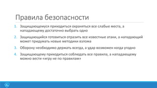 Правила безопасности
1. Защищающемуся приходиться охраняться все слабые места, а
нападающему достаточно выбрать одно

2. Защищающийся готовиться отразить все известные атаки, а нападающий
может придумать новые методики взлома
3. Оборону необходимо держать всегда, а удар возможен когда угодно
4. Защищающему приходиться соблюдать все правила, а нападающему
можно вести «игру не по правилам»

 
