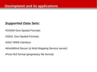 Ossimplanet and its applications
Supported Data Sets:
●OSSIM Geo-Spatial Formats
●GDAL Geo-Spatial Formats
●OGC WMS Interface
●WorldWind Server (a Web Mapping Service server)
●Pixia NUI format (proprietary file format)
 