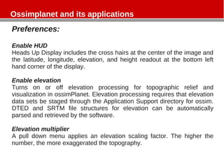 Ossimplanet and its applications
Preferences:
Enable HUD
Heads Up Display includes the cross hairs at the center of the image and
the latitude, longitude, elevation, and height readout at the bottom left
hand corner of the display.
Enable elevation
Turns on or off elevation processing for topographic relief and
visualization in ossimPlanet. Elevation processing requires that elevation
data sets be staged through the Application Support directory for ossim.
DTED and SRTM file structures for elevation can be automatically
parsed and retrieved by the software.
Elevation multiplier
A pull down menu applies an elevation scaling factor. The higher the
number, the more exaggerated the topography.
 