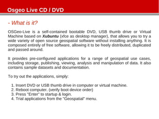 - What is it?
OSGeo-Live is a self-contained bootable DVD, USB thumb drive or Virtual
Machine based on Xubuntu (xfce as desktop manager), that allows you to try a
wide variety of open source geospatial software without installing anything. It is
composed entirely of free software, allowing it to be freely distributed, duplicated
and passed around.
It provides pre-configured applications for a range of geospatial use cases,
including storage, publishing, viewing, analysis and manipulation of data. It also
contains sample datasets and documentation.
To try out the applications, simply:
1. Insert DVD or USB thumb drive in computer or virtual machine.
2. Reboot computer. (verify boot device order)
3. Press "Enter" to startup & login.
4. Trial applications from the "Geospatial" menu.
Osgeo Live CD / DVD
 