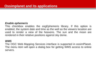 Ossimplanet and its applications
Enable ephemeris
This checkbox enables the osgEphemeris library. If this option is
enabled, the system date and time as the well as the viewers location are
used to render a view of the heavens. The sun and the moon are
rendered in their relative positions against sky dome.
WMS
The OGC Web Mapping Services interface is supported in ossimPlanet.
The menu item will open a dialog box for getting WMS access to online
servers.
 