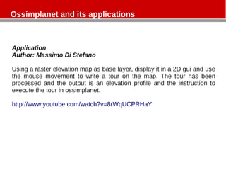 Ossimplanet and its applications
Application
Author: Massimo Di Stefano
Using a raster elevation map as base layer, display it in a 2D gui and use
the mouse movement to write a tour on the map. The tour has been
processed and the output is an elevation profile and the instruction to
execute the tour in ossimplanet.
http://www.youtube.com/watch?v=8rWqUCPRHaY
 