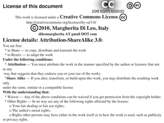 License of this document
             This work is licensed under a Creative Commons License.
                         http://creativecommons.org/licenses/by­sa/3.0/
                                      2010, Margherita Di Leo, Italy
                                      dileomargherita AT gmail DOT com
License details: Attribution­ShareAlike 3.0:
You are free:
  * to Share — to copy, distribute and transmit the work
  * to Remix — to adapt the work
Under the following conditions:
  * Attribution — You must attribute the work in the manner specified by the author or licensor (but not 
in any
 way that suggests that they endorse you or your use of the work).
  *Share Alike — If you alter, transform, or build upon this work, you may distribute the resulting work 
only
under the same, similar or a compatible license.
With the understanding that:
  * Waiver — Any of the above conditions can be waived if you get permission from the copyright holder.
  * Other Rights — In no way are any of the following rights affected by the license:
       o Your fair dealing or fair use rights;
       o The author's moral rights;
       o Rights other persons may have either in the work itself or in how the work is used, such as publicity 
or privacy rights.
 