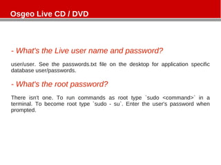 - What's the Live user name and password?
user/user. See the passwords.txt file on the desktop for application specific
database user/passwords.
- What's the root password?
There isn't one. To run commands as root type `sudo <command>` in a
terminal. To become root type `sudo - su`. Enter the user's password when
prompted.
Osgeo Live CD / DVD
 