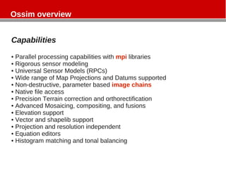 Capabilities
• Parallel processing capabilities with mpi libraries
• Rigorous sensor modeling
• Universal Sensor Models (RPCs)
• Wide range of Map Projections and Datums supported
• Non-destructive, parameter based image chains
• Native file access
• Precision Terrain correction and orthorectification
• Advanced Mosaicing, compositing, and fusions
• Elevation support
• Vector and shapelib support
• Projection and resolution independent
• Equation editors
• Histogram matching and tonal balancing
Ossim overview
 