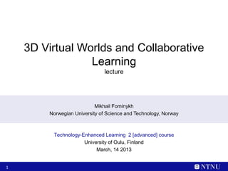 3D Virtual Worlds and Collaborative
                 Learning
                               lecture




                           Mikhail Fominykh
        Norwegian University of Science and Technology, Norway



         Technology-Enhanced Learning 2 [advanced] course
                     University of Oulu, Finland
                          March, 14 2013


1
 