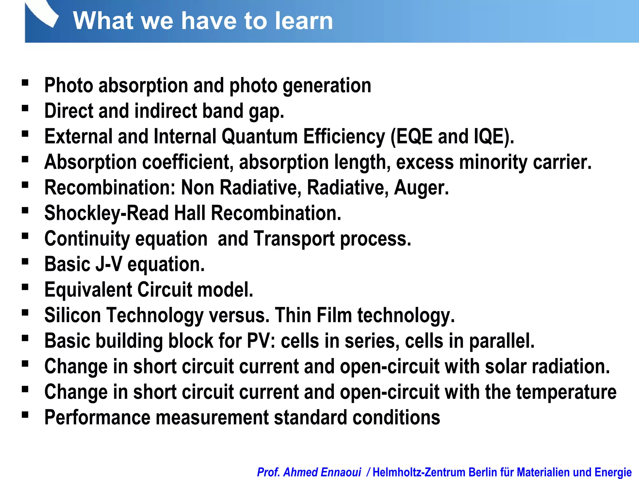 Prof. Ahmed Ennaoui / Helmholtz-Zentrum Berlin für Materialien und Energie
 Photo absorption and photo generation
 Direct and indirect band gap.
 External and Internal Quantum Efficiency (EQE and IQE).
 Absorption coefficient, absorption length, excess minority carrier.
 Recombination: Non Radiative, Radiative, Auger.
 Shockley-Read Hall Recombination.
 Continuity equation and Transport process.
 Basic J-V equation.
 Equivalent Circuit model.
 Silicon Technology versus. Thin Film technology.
 Basic building block for PV: cells in series, cells in parallel.
 Change in short circuit current and open-circuit with solar radiation.
 Change in short circuit current and open-circuit with the temperature
 Performance measurement standard conditions
What we have to learn
 