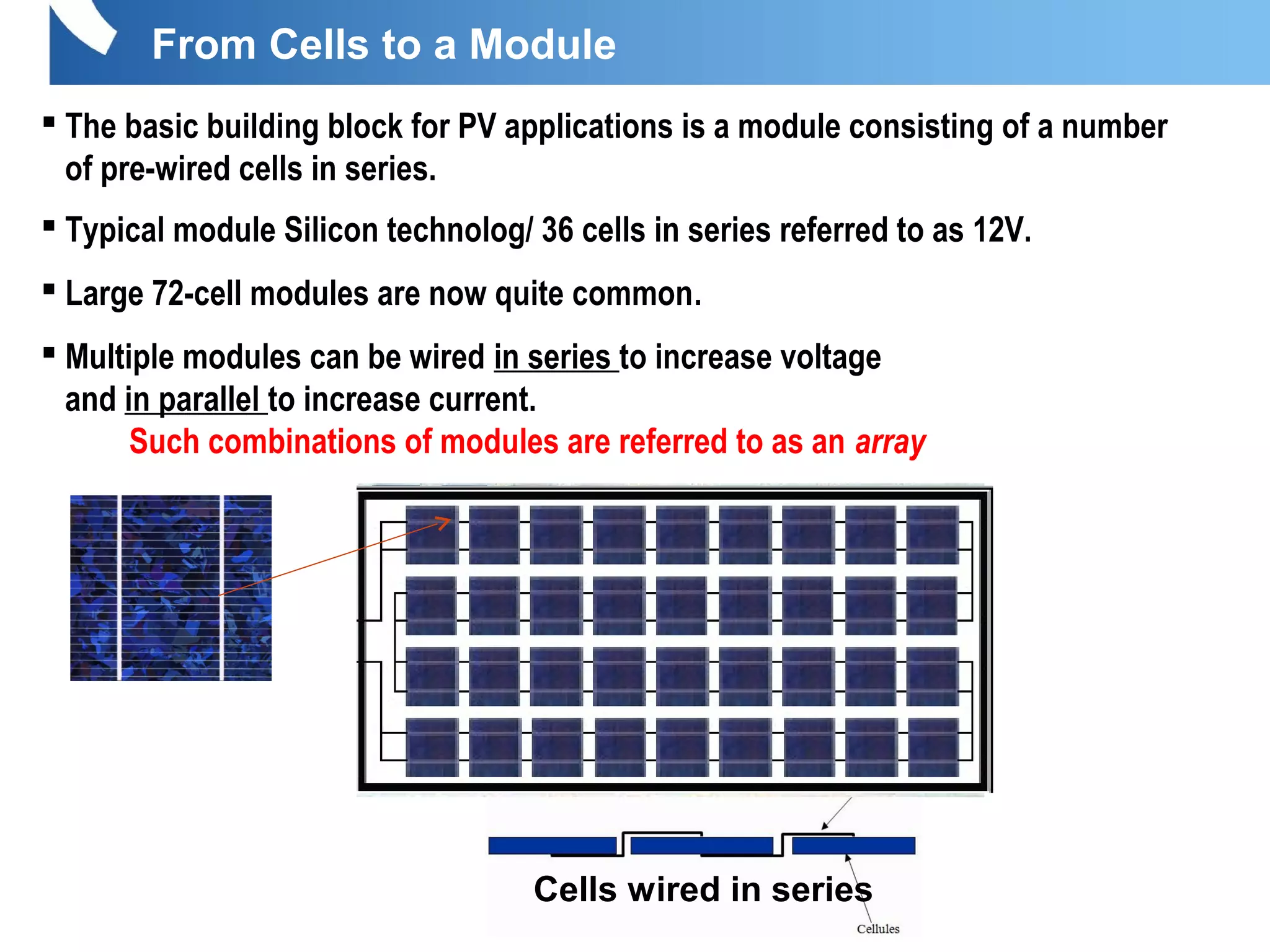 From Cells to a Module
 The basic building block for PV applications is a module consisting of a number
of pre-wired cells in series.
 Typical module Silicon technolog/ 36 cells in series referred to as 12V.
 Large 72-cell modules are now quite common.
 Multiple modules can be wired in series to increase voltage
and in parallel to increase current.
Such combinations of modules are referred to as an array
Cells wired in series
 