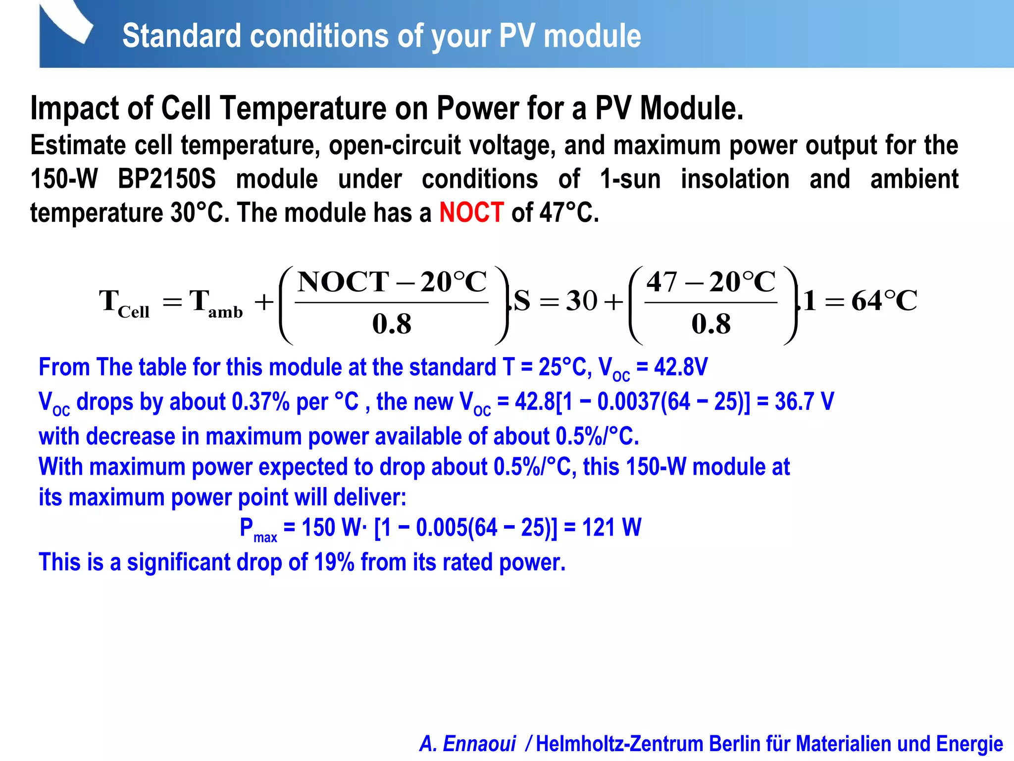 A. Ennaoui / Helmholtz-Zentrum Berlin für Materialien und Energie
Impact of Cell Temperature on Power for a PV Module.
Estimate cell temperature, open-circuit voltage, and maximum power output for the
150-W BP2150S module under conditions of 1-sun insolation and ambient
temperature 30°C. The module has a NOCT of 47°C.
C64.1
0.8
C204
3.S
0.8
C20NOCT
TT ambCell °=




 °−
+=




 °−
+=
7
0
From The table for this module at the standard T = 25°C, VOC = 42.8V
VOC drops by about 0.37% per °C , the new VOC = 42.8[1 − 0.0037(64 − 25)] = 36.7 V
with decrease in maximum power available of about 0.5%/°C.
With maximum power expected to drop about 0.5%/°C, this 150-W module at
its maximum power point will deliver:
Pmax = 150 W· [1 − 0.005(64 − 25)] = 121 W
This is a significant drop of 19% from its rated power.
Standard conditions of your PV module
 