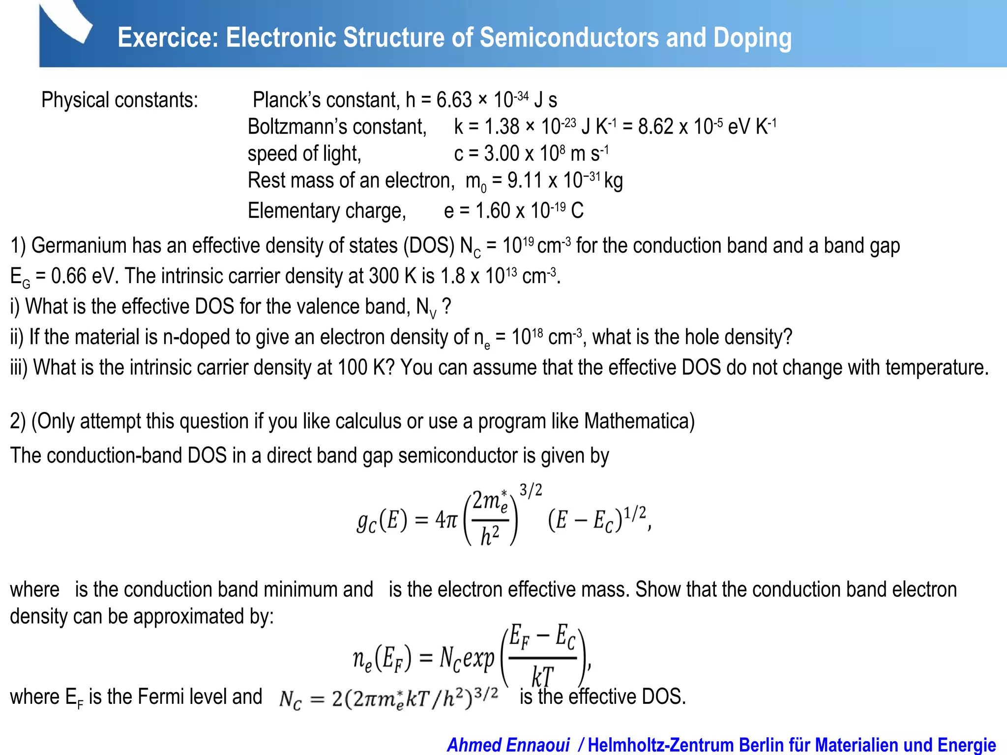 Exercice: Electronic Structure of Semiconductors and Doping
Physical constants: Planck’s constant, h = 6.63 × 10-34
J s
Boltzmann’s constant, k = 1.38 × 10-23
J K-1
= 8.62 x 10-5
eV K-1
speed of light, c = 3.00 x 108
m s-1
Rest mass of an electron, m0 = 9.11 x 10−31
kg
Elementary charge, e = 1.60 x 10-19
C
1) Germanium has an effective density of states (DOS) NC = 1019
cm-3
for the conduction band and a band gap
EG = 0.66 eV. The intrinsic carrier density at 300 K is 1.8 x 1013
cm-3
.
i) What is the effective DOS for the valence band, NV ?
ii) If the material is n-doped to give an electron density of ne = 1018
cm-3
, what is the hole density?
iii) What is the intrinsic carrier density at 100 K? You can assume that the effective DOS do not change with temperature.
2) (Only attempt this question if you like calculus or use a program like Mathematica)
The conduction-band DOS in a direct band gap semiconductor is given by
where is the conduction band minimum and is the electron effective mass. Show that the conduction band electron
density can be approximated by:
where EF is the Fermi level and is the effective DOS.
Ahmed Ennaoui / Helmholtz-Zentrum Berlin für Materialien und Energie
 