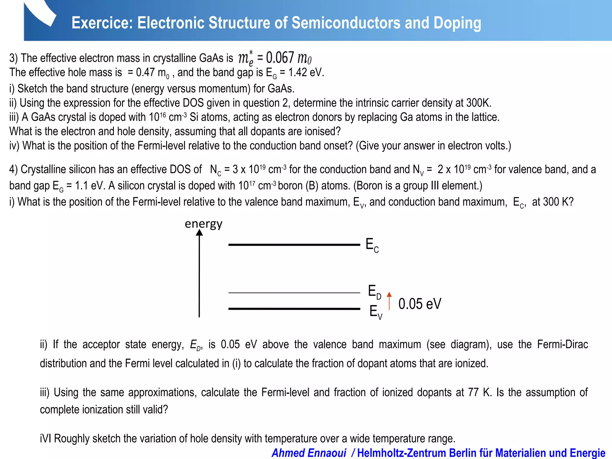 Exercice: Electronic Structure of Semiconductors and Doping
3) The effective electron mass in crystalline GaAs is .
The effective hole mass is = 0.47 m0 , and the band gap is EG = 1.42 eV.
i) Sketch the band structure (energy versus momentum) for GaAs.
ii) Using the expression for the effective DOS given in question 2, determine the intrinsic carrier density at 300K.
iii) A GaAs crystal is doped with 1016
cm-3
Si atoms, acting as electron donors by replacing Ga atoms in the lattice.
What is the electron and hole density, assuming that all dopants are ionised?
iv) What is the position of the Fermi-level relative to the conduction band onset? (Give your answer in electron volts.)
4) Crystalline silicon has an effective DOS of NC = 3 x 1019
cm-3
for the conduction band and NV = 2 x 1019
cm-3
for valence band, and a
band gap EG = 1.1 eV. A silicon crystal is doped with 1017
cm-3
boron (B) atoms. (Boron is a group III element.)
i) What is the position of the Fermi-level relative to the valence band maximum, EV, and conduction band maximum, EC, at 300 K?
ii) If the acceptor state energy, ED, is 0.05 eV above the valence band maximum (see diagram), use the Fermi-Dirac
distribution and the Fermi level calculated in (i) to calculate the fraction of dopant atoms that are ionized.
iii) Using the same approximations, calculate the Fermi-level and fraction of ionized dopants at 77 K. Is the assumption of
complete ionization still valid?
iVI Roughly sketch the variation of hole density with temperature over a wide temperature range.
energy
EV
ED
EC
0.05 eV
Ahmed Ennaoui / Helmholtz-Zentrum Berlin für Materialien und Energie
 