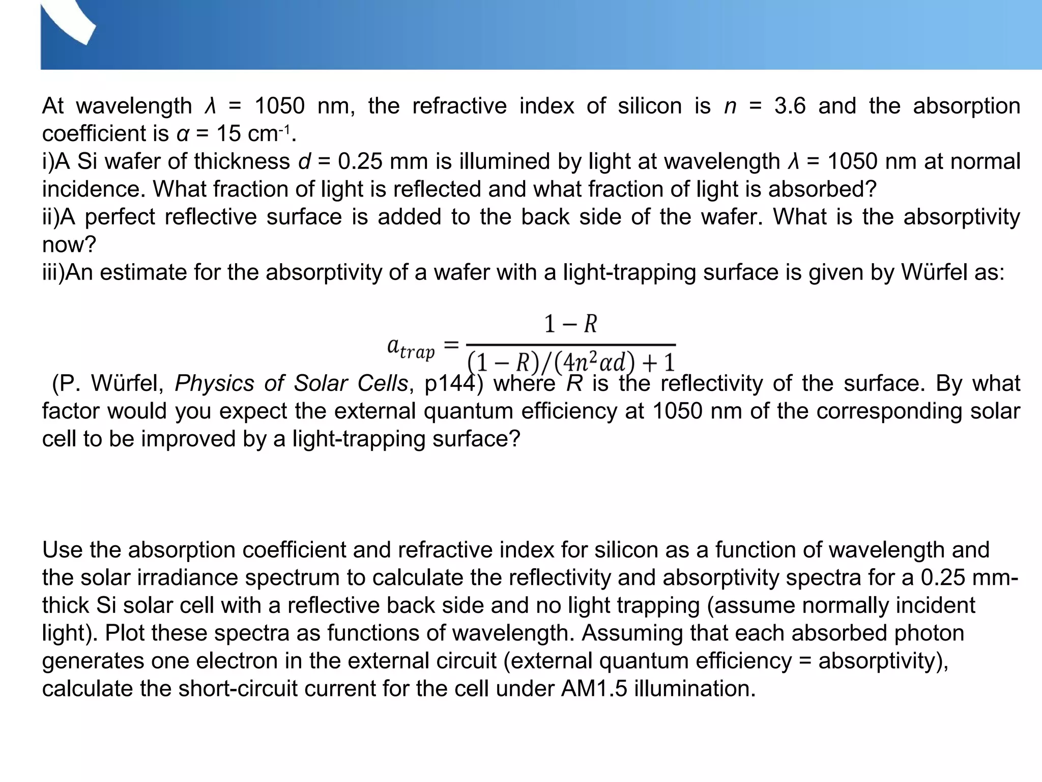 At wavelength λ = 1050 nm, the refractive index of silicon is n = 3.6 and the absorption
coefficient is α = 15 cm-1
.
i)A Si wafer of thickness d = 0.25 mm is illumined by light at wavelength λ = 1050 nm at normal
incidence. What fraction of light is reflected and what fraction of light is absorbed?
ii)A perfect reflective surface is added to the back side of the wafer. What is the absorptivity
now?
iii)An estimate for the absorptivity of a wafer with a light-trapping surface is given by Würfel as:
(P. Würfel, Physics of Solar Cells, p144) where R is the reflectivity of the surface. By what
factor would you expect the external quantum efficiency at 1050 nm of the corresponding solar
cell to be improved by a light-trapping surface?
Use the absorption coefficient and refractive index for silicon as a function of wavelength and
the solar irradiance spectrum to calculate the reflectivity and absorptivity spectra for a 0.25 mm-
thick Si solar cell with a reflective back side and no light trapping (assume normally incident
light). Plot these spectra as functions of wavelength. Assuming that each absorbed photon
generates one electron in the external circuit (external quantum efficiency = absorptivity),
calculate the short-circuit current for the cell under AM1.5 illumination.
 