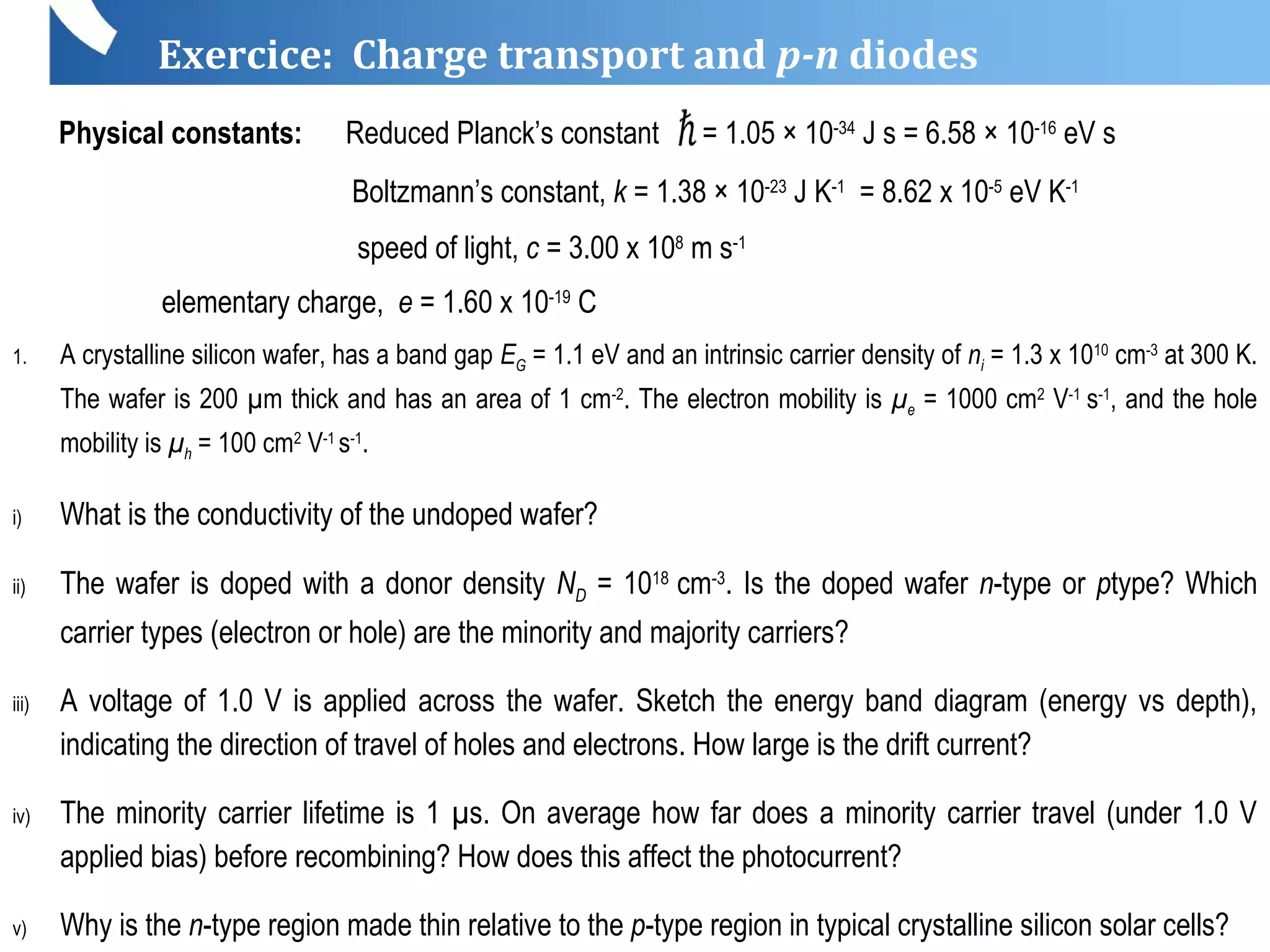 Exercice: Charge transport and p-n diodes
Physical constants: Reduced Planck’s constant = 1.05 × 10-34
J s = 6.58 × 10-16
eV s
Boltzmann’s constant, k = 1.38 × 10-23
J K-1
= 8.62 x 10-5
eV K-1
speed of light, c = 3.00 x 108
m s-1
elementary charge, e = 1.60 x 10-19
C
1. A crystalline silicon wafer, has a band gap EG = 1.1 eV and an intrinsic carrier density of ni = 1.3 x 1010
cm-3
at 300 K.
The wafer is 200 µm thick and has an area of 1 cm-2
. The electron mobility is µe = 1000 cm2
V-1
s-1
, and the hole
mobility is µh = 100 cm2
V-1
s-1
.
i) What is the conductivity of the undoped wafer?
ii) The wafer is doped with a donor density ND = 1018
cm-3
. Is the doped wafer n-type or ptype? Which
carrier types (electron or hole) are the minority and majority carriers?
iii) A voltage of 1.0 V is applied across the wafer. Sketch the energy band diagram (energy vs depth),
indicating the direction of travel of holes and electrons. How large is the drift current?
iv) The minority carrier lifetime is 1 µs. On average how far does a minority carrier travel (under 1.0 V
applied bias) before recombining? How does this affect the photocurrent?
v) Why is the n-type region made thin relative to the p-type region in typical crystalline silicon solar cells?
 