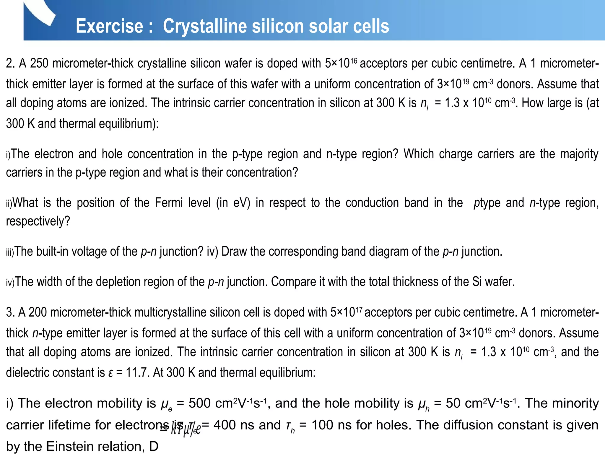 Exercise : Crystalline silicon solar cells
2. A 250 micrometer-thick crystalline silicon wafer is doped with 5×1016
acceptors per cubic centimetre. A 1 micrometer-
thick emitter layer is formed at the surface of this wafer with a uniform concentration of 3×1019
cm-3
donors. Assume that
all doping atoms are ionized. The intrinsic carrier concentration in silicon at 300 K is ni = 1.3 x 1010
cm-3
. How large is (at
300 K and thermal equilibrium):
i)The electron and hole concentration in the p-type region and n-type region? Which charge carriers are the majority
carriers in the p-type region and what is their concentration?
ii)What is the position of the Fermi level (in eV) in respect to the conduction band in the ptype and n-type region,
respectively?
iii)The built-in voltage of the p-n junction? iv) Draw the corresponding band diagram of the p-n junction.
iv)The width of the depletion region of the p-n junction. Compare it with the total thickness of the Si wafer.
3. A 200 micrometer-thick multicrystalline silicon cell is doped with 5×1017
acceptors per cubic centimetre. A 1 micrometer-
thick n-type emitter layer is formed at the surface of this cell with a uniform concentration of 3×1019
cm-3
donors. Assume
that all doping atoms are ionized. The intrinsic carrier concentration in silicon at 300 K is ni = 1.3 x 1010
cm-3
, and the
dielectric constant is ε = 11.7. At 300 K and thermal equilibrium:
i) The electron mobility is µe
= 500 cm2
V-1
s-1
, and the hole mobility is µh
= 50 cm2
V-1
s-1
. The minority
carrier lifetime for electrons is τe
= 400 ns and τh
= 100 ns for holes. The diffusion constant is given
by the Einstein relation, D
 
